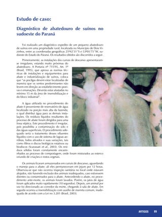 89REPORTAGENS 89ARTIGOS
Foi realizado um diagnóstico expedito de um pequeno abatedouro
de suínos em uma propriedade rural, localizada no Município de Dois Vi-
zinhos, entre as coordenadas geográficas 25º42’31’’S e 53º05’75’’W, su-
doeste do Estado do Paraná. Os resultados obtidos são discorridos a seguir.
Primeiramente, as instalações dos currais de descanso apresentaram-
se irregulares, estando muito próximas do
abatedouro. A Portaria nº 711/95, Art. 1º
(Brasil, 1995), que aprova as normas téc-
nicas de instalações e equipamentos para
abate e industrialização de suínos, coloca
que “as pocilgas devem estar localizadas de
maneira que os ventos predominantes não
levem em direção ao estabelecimento poei-
ras e emanações. Deverão estar afastadas no
mínimo 15 m da área de insensibilização e
do bloco industrial”.
A água utilizada no procedimento do
abate é proveniente de reservatório de água
localizado na porção mais alta da fazenda,
o qual distribui água para as demais insta-
lações. Os resíduos líquidos resultantes do
processo de abate foram dirigidos para uma
fossa séptica. Este procedimento é irregular,
pois possibilita a contaminação do solo e
das águas superficiais. O procedimento ade-
quado seria o tratamento desses efluentes
líquidos com o uso de sistema de lagoas ae-
róbias, lodos ativados e suas variações, tais
como filtros e discos biológicos rotativos ou
biodiscos (Scarassati et al., 2003). Os resí-
duos sólidos foram corretamente encami-
nhados ao processo de compostagem, onde foram misturados ao esterco
oriundo de criações e restos vegetais.
Os animais ficaram armazenados em currais de descanso, aguardando
o manejo para o abate; ali eles permaneceram em jejum por 12 horas.
Observou-se que não ocorreu inspeção sanitária no local onde estavam
alojados, não havendo exclusão dos animais inadequados, caso estivessem
doentes ou contaminados para o abate. Antecedendo o abate, no proce-
dimento ante-morte, os animais foram lavados. Porém, os jatos de água
foram aplicados muito rapidamente (10 segundos). Depois, um animal por
vez foi direcionado ao corredor da morte, chegando à sala de abate. Em
seguida ocorreu a insensibilização com auxílio de marreta comum, inade-
quada de acordo com a Lei no 3.201 (Brasil, 2003).
Estudo de caso:
Diagnóstico de abatedouro de suínos no
sudoeste do Paraná
 