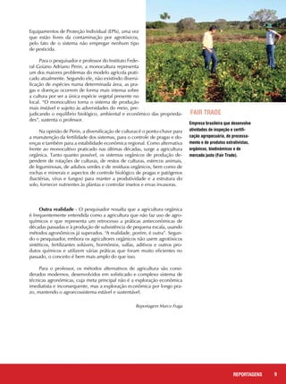 9REPORTAGENS
Equipamentos de Proteção Individual (EPIs), uma vez
que estão livres da contaminação por agrotóxicos,
pelo fato de o sistema não empregar nenhum tipo
de pesticida.
Para o pesquisador e professor do Instituto Fede-
ral Goiano Adriano Perin, a monocultura representa
um dos maiores problemas do modelo agrícola prati-
cado atualmente. Segundo ele, não existindo diversi-
ficação de espécies numa determinada área, as pra-
gas e doenças ocorrem de forma mais intensa sobre
a cultura por ser a única espécie vegetal presente no
local. “O monocultivo torna o sistema de produção
mais instável e sujeito às adversidades do meio, pre-
judicando o equilíbrio biológico, ambiental e econômico das proprieda-
des”, sustenta o professor.
Na opinião de Perin, a diversificação de culturas é o ponto-chave para
a manutenção da fertilidade dos sistemas, para o controle de pragas e do-
enças e também para a estabilidade econômica regional. Como alternativa
frente ao monocultivo praticado nas últimas décadas, surge a agricultura
orgânica. Tanto quanto possível, os sistemas orgânicos de produção de-
pendem de rotações de culturas, de restos de culturas, estercos animais,
de leguminosas, de adubos verdes e de resíduos orgânicos, bem como de
rochas e minerais e aspectos de controle biológico de pragas e patógenos
(bactérias, vírus e fungos) para manter a produtividade e a estrutura do
solo, fornecer nutrientes às plantas e controlar insetos e ervas invasoras.
Outra realidade - O pesquisador ressalta que a agricultura orgânica
é frequentemente entendida como a agricultura que não faz uso de agro-
químicos e que representa um retrocesso a práticas antieconômicas de
décadas passadas e à produção de subsistência de pequena escala, usando
métodos agronômicos já superados. “A realidade, porém, é outra”. Segun-
do o pesquisador, embora os agricultores orgânicos não usem agrotóxicos
sintéticos, fertilizantes solúveis, hormônios, sulfas, aditivos e outros pro-
dutos químicos e utilizem várias práticas que foram muito eficientes no
passado, o conceito é bem mais amplo do que isso.
Para o professor, os métodos alternativos de agricultura são consi-
derados modernos, desenvolvidos em sofisticado e complexo sistema de
técnicas agronômicas, cuja meta principal não é a exploração econômica
imediatista e inconsequente, mas a exploração econômica por longo pra-
zo, mantendo o agroecossistema estável e sustentável.
				 Reportagem Marco Fraga
Empresa brasileira que desenvolve
atividades de inspeção e certifi-
cação agropecuária, de processa-
mento e de produtos extrativistas,
orgânicos, biodinâmicos e de
mercado justo (Fair Trade).
Fair Trade
 