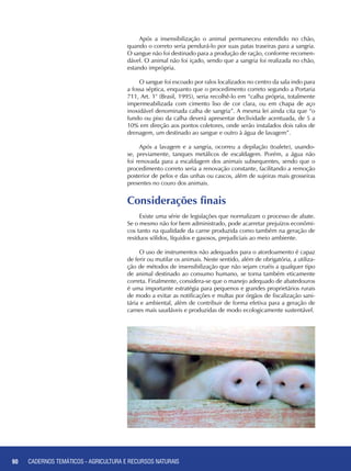 90 CADERNOS TEMÁTICOS - AGRICULTURA E RECURSOS NATURAIS90
Após a insensibilização o animal permaneceu estendido no chão,
quando o correto seria pendurá-lo por suas patas traseiras para a sangria.
O sangue não foi destinado para a produção de ração, conforme recomen-
dável. O animal não foi içado, sendo que a sangria foi realizada no chão,
estando imprópria.
O sangue foi escoado por ralos localizados no centro da sala indo para
a fossa séptica, enquanto que o procedimento correto segundo a Portaria
711, Art. 1° (Brasil, 1995), seria recolhê-lo em “calha própria, totalmente
impermeabilizada com cimento liso de cor clara, ou em chapa de aço
inoxidável denominada calha de sangria”. A mesma lei ainda cita que “o
fundo ou piso da calha deverá apresentar declividade acentuada, de 5 a
10% em direção aos pontos coletores, onde serão instalados dois ralos de
drenagem, um destinado ao sangue e outro à água de lavagem”.
Após a lavagem e a sangria, ocorreu a depilação (toalete), usando-
se, previamente, tanques metálicos de escaldagem. Porém, a água não
foi renovada para a escaldagem dos animais subsequentes, sendo que o
procedimento correto seria a renovação constante, facilitando a remoção
posterior de pelos e das unhas ou cascos, além de sujeiras mais grosseiras
presentes no couro dos animais.
Considerações finais
Existe uma série de legislações que normalizam o processo de abate.
Se o mesmo não for bem administrado, pode acarretar prejuízos econômi-
cos tanto na qualidade da carne produzida como também na geração de
resíduos sólidos, líquidos e gasosos, prejudiciais ao meio ambiente.
O uso de instrumentos não adequados para o atordoamento é capaz
de ferir ou mutilar os animais. Neste sentido, além de obrigatória, a utiliza-
ção de métodos de insensibilização que não sejam cruéis a qualquer tipo
de animal destinado ao consumo humano, se torna também eticamente
correta. Finalmente, considera-se que o manejo adequado de abatedouros
é uma importante estratégia para pequenos e grandes proprietários rurais
de modo a evitar as notificações e multas por órgãos de fiscalização sani-
tária e ambiental, além de contribuir de forma efetiva para a geração de
carnes mais saudáveis e produzidas de modo ecologicamente sustentável.
CADERNOS TEMÁTICOS - AGRICULTURA E RECURSOS NATURAIS
 