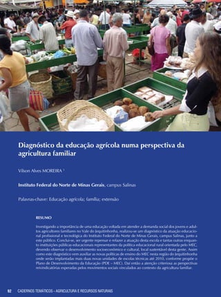 92 CADERNOS TEMÁTICOS - AGRICULTURA E RECURSOS NATURAIS92
Diagnóstico da educação agrícola numa perspectiva da
agricultura familiar
Vilson Alves MOREIRA 1
Instituto Federal do Norte de Minas Gerais, campus Salinas
Palavras-chave: Educação agrícola; família; extensão
Resumo
Investigando a importância de uma educação voltada em atender a demanda social dos jovens e adul-
tos agricultores familiares no Vale do Jequitinhonha, realizou-se um diagnóstico da atuação educacio-
nal profissional e tecnológica do Instituto Federal do Norte de Minas Gerais, campus Salinas, junto a
este público. Conclui-se, ser urgente repensar e refazer a atuação desta escola e tantas outras enquan-
to instituições públicas educacionais representantes da política educacional rural orientada pelo MEC,
devendo observar o desenvolvimento socioeconômico e cultural, local sustentável desta gente. Assim
como este diagnóstico vem auxiliar as novas políticas de ensino do MEC nesta região do Jequitinhonha
onde serão implantadas mais duas novas unidades de escolas técnicas até 2010, conforme propõe o
Plano de Desenvolvimento da Educação (PDE – MEC). Daí então a atenção criteriosa as perspectivas
reivindicatórias esperadas pelos movimentos sociais vinculados ao contexto da agricultura familiar.
CADERNOS TEMÁTICOS - AGRICULTURA E RECURSOS NATURAIS
 