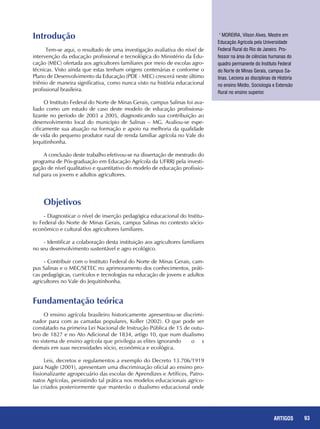 93REPORTAGENS 93ARTIGOS
Introdução
Tem-se aqui, o resultado de uma investigação avaliativa do nível de
intervenção da educação profissional e tecnológica do Ministério da Edu-
cação (MEC) ofertada aos agricultores familiares por meio de escolas agro-
técnicas. Visto ainda que estas tenham origens centenárias e conforme o
Plano de Desenvolvimento da Educação (PDE - MEC) crescerá neste último
triênio de maneira significativa, como nunca visto na história educacional
profissional brasileira.
O Instituto Federal do Norte de Minas Gerais, campus Salinas foi ava-
liado como um estudo de caso deste modelo de educação profissiona-
lizante no período de 2003 a 2005, diagnosticando sua contribuição ao
desenvolvimento local do município de Salinas – MG. Avaliou-se espe-
cificamente sua atuação na formação e apoio na melhoria da qualidade
de vida do pequeno produtor rural de renda familiar agrícola no Vale do
Jequitinhonha.
A conclusão deste trabalho efetivou-se na dissertação de mestrado do
programa de Pós-graduação em Educação Agrícola da UFRRJ pela investi-
gação de nível qualitativo e quantitativo do modelo de educação profissio-
nal para os jovens e adultos agricultores.
Objetivos
- Diagnosticar o nível de inserção pedagógica educacional do Institu-
to Federal do Norte de Minas Gerais, campus Salinas no contexto sócio-
econômico e cultural dos agricultores familiares.
- Identificar a colaboração desta instituição aos agricultores familiares
no seu desenvolvimento sustentável e agro ecológico.
- Contribuir com o Instituto Federal do Norte de Minas Gerais, cam-
pus Salinas e o MEC/SETEC no aprimoramento dos conhecimentos, práti-
cas pedagógicas, currículos e tecnologias na educação de jovens e adultos
agricultores no Vale do Jequitinhonha.
Fundamentação teórica
O ensino agrícola brasileiro historicamente apresentou-se discrimi-
nador para com as camadas populares, Koller (2002). O que pode ser
constatado na primeira Lei Nacional de Instrução Pública de 15 de outu-
bro de 1827 e no Ato Adicional de 1834, artigo 10, que num dualismo
no sistema de ensino agrícola que privilegia as elites ignorando	 o s
demais em suas necessidades sócio, econômica e ecológica.
Leis, decretos e regulamentos a exemplo do Decreto 13.706/1919
para Nagle (2001), apresentam uma discriminação oficial ao ensino pro-
fissionalizante agropecuário das escolas de Aprendizes e Artífices, Patro-
natos Agrícolas, persistindo tal prática nos modelos educacionais agríco-
las criados posteriormente que manterão o dualismo educacional onde
1
MOREIRA, Vilson Alves. Mestre em
Educação Agrícola pela Universidade
Federal Rural do Rio de Janeiro. Pro-
fessor na área de ciências humanas do
quadro permanente do Instituto Federal
do Norte de Minas Gerais, campus Sa-
linas. Leciona as disciplinas de História
no ensino Médio, Sociologia e Extensão
Rural no ensino superior.
 