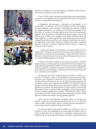 94 CADERNOS TEMÁTICOS - AGRICULTURA E RECURSOS NATURAIS94 CADERNOS TEMÁTICOS - AGRICULTURA E RECURSOS NATURAIS
diferencia o atender com uma educação de qualidade às elites sociais e
de maneira excludente às minorias sociais.
Franco (1994), numa retrospectiva histórica do ensino agrícola regu-
lar aponta o seu surgimento no fim imperial brasileiro que se transformou
em Liceus de Agronomia e Veterinária.
A fragilidade, discriminação e elitização são percebidas na Lei
2.832/1940 e no Decreto Lei 9.613/46 titulado este de “Lei Orgânica
do Ensino Agrícola”, pois conforme a importância econômica e política
do cidadão permitiam a sua inclusão ou exclusão aos seguintes níveis
de ensino: a) escolas de iniciação agrícola que certificava as primeiras e
segundas séries do primeiro ciclo ginasial, de operário agrícola, b) escolas
agrícolas que certificava aos concluintes das quatro primeiras séries, de
mestre agrícola, c) escolas agrotécnicas que ministravam mais três séries
(colegial) para além do primeiro ciclo emitindo certificados, de técnico
em Agricultura, Horticultura, Zootecnia, Práticas Veterinárias, Indústrias
Agrícolas, Laticínios e Mecânica Agrícola dando a poucos o direito de
acesso ao ensino superior.
	 Quanto às mulheres recomendava-se conforme artigo 52 da Lei
orgânica/46 a formação de técnico em Economia Rural Doméstica. Ar-
gumentando a natureza de personalidade e papel da mulher restrita à
vida do lar. Embora houvesse uma crescente participação das mesmas no
mercado de trabalho agrícola e industrial.
A LDB (Lei Diretrizes e Bases de Educação Nacional) nº. 4.024/61
adequou todas as escolas agrícolas ao desenvolvimento tecnológico cha-
mado de Revolução Verde, modelo econômico do interesse das grandes
empresas agrícolas e industriais nacionais e multinacionais. Implantou-se
dentro desta nova metodologia o modelo das escolas fazendas cujo lema
era: “aprender a fazer, fazendo”.
Nas décadas de 70/80, fundamentando na LDB nº. 5.692/71 e o
decreto nº. 76.436/75 surgiu a Coordenadoria Nacional do Ensino Agro-
pecuário, para implantar o ensino de 2º grau profissionalizante e dar
assistência técnica e financeira na área do ensino agrícola. Segundo Kol-
ler (2002), mesmo com a extinção da COAGRI, em 1986, por razão da
redução dos investimentos dos recursos das políticas públicas, as Escolas
Agrotécnicas Federais não abandonaram a prática agrícola convencional
ignorando-se assim, os outros modelos pedagógicos que se apresentavam
no novo contexto agropecuário brasileiro, motivados por ONG’s, Movi-
mento dos Sem-Terra, Centros de Agricultura Alternativa, Escolas Família
Agrícola e outros movimentos sociais populares agrícolas.
Assim, hoje tem sido debatido nos órgãos públicos e não governa-
mentais o que reza a Constituição Federal cap. III, sec. I, art. 205, bem
como a LDB 9.394/96 dentre outras a inclusão dos não favorecidos so-
cioeconomicamente no desenvolvimento do Brasil.
Em razão da falta de uma política pública que atenda aos reais in-
teresses da classe de trabalhadores de renda agrícola familiar, estes se
veem na alternativa de se organizarem e encontrar soluções para seus
problemas de formação educacional para seus filhos e desenvolvimento
 
