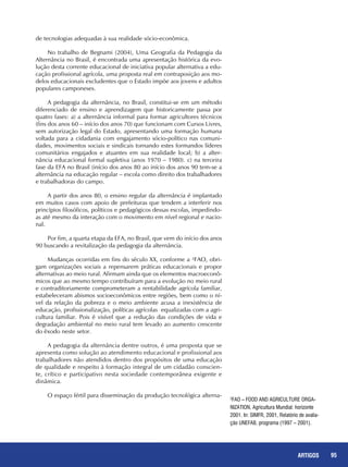 95REPORTAGENS 95ARTIGOS
de tecnologias adequadas à sua realidade sócio-econômica.
No trabalho de Begnami (2004), Uma Geografia da Pedagogia da
Alternância no Brasil, é encontrada uma apresentação histórica da evo-
lução desta corrente educacional de iniciativa popular alternativa a edu-
cação profissional agrícola, uma proposta real em contraposição aos mo-
delos educacionais excludentes que o Estado impõe aos jovens e adultos
populares camponeses.
A pedagogia da alternância, no Brasil, constitui-se em um método
diferenciado de ensino e aprendizagem que historicamente passa por
quatro fases: a) a alternância informal para formar agricultores técnicos
(fins dos anos 60 – início dos anos 70) que funcionam com Cursos Livres,
sem autorização legal do Estado, apresentando uma formação humana
voltada para a cidadania com engajamento sócio-político nas comuni-
dades, movimentos sociais e sindicais tornando estes formandos líderes
comunitários engajados e atuantes em sua realidade local; b) a alter-
nância educacional formal supletiva (anos 1970 – 1980). c) na terceira
fase da EFA no Brasil (início dos anos 80 ao início dos anos 90 tem-se a
alternância na educação regular – escola como direito dos trabalhadores
e trabalhadoras do campo.
A partir dos anos 80, o ensino regular da alternância é implantado
em muitos casos com apoio de prefeituras que tendem a interferir nos
princípios filosóficos, políticos e pedagógicos dessas escolas, impedindo-
as até mesmo da interação com o movimento em nível regional e nacio-
nal.
Por fim, a quarta etapa da EFA, no Brasil, que vem do início dos anos
90 buscando a revitalização da pedagogia da alternância.
Mudanças ocorridas em fins do século XX, conforme a ²FAO, obri-
gam organizações sociais a repensarem práticas educacionais e propor
alternativas ao meio rural. Afirmam ainda que os elementos macroeconô-
micos que ao mesmo tempo contribuíram para a evolução no meio rural
e contraditoriamente comprometeram a rentabilidade agrícola familiar,
estabeleceram abismos socioeconômicos entre regiões, bem como o ní-
vel da relação da pobreza e o meio ambiente acusa a inexistência de
educação, profissionalização, políticas agrícolas equalizadas com a agri-
cultura familiar. Pois é visível que a redução das condições de vida e
degradação ambiental no meio rural tem levado ao aumento crescente
do êxodo neste setor.
A pedagogia da alternância dentre outros, é uma proposta que se
apresenta como solução ao atendimento educacional e profissional aos
trabalhadores não atendidos dentro dos propósitos de uma educação
de qualidade e respeito à formação integral de um cidadão conscien-
te, crítico e participativo nesta sociedade contemporânea exigente e
dinâmica.
O espaço fértil para disseminação da produção tecnológica alterna-
²FAO – Food and Agriculture Orga-
nization, Agricultura Mundial: horizonte
2001. In: SIMFR, 2001, Relatório de avalia-
ção UNEFAB, programa (1997 – 2001).
 