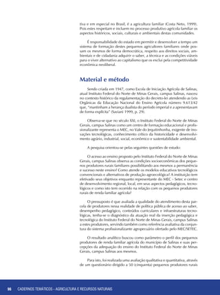 96 CADERNOS TEMÁTICOS - AGRICULTURA E RECURSOS NATURAIS96
Material e método
Sendo criada em 1947, como Escola de Iniciação Agrícola de Salinas,
atual Instituto Federal do Norte de Minas Gerais, campus Salinas, nasceu
no contexto histórico da regulamentação do decreto-lei atendendo as Leis
Orgânicas da Educação Nacional do Ensino Agrícola número 9.613/42
que, “mantinham a herança dualista do período imperial e a apresentavam
de forma explícita” (Saviani 1999, p. 29).
Observa-se que no século XXI, o Instituto Federal do Norte de Minas
Gerais, campus Salinas como um centro de formação educacional e profis-
sionalizante representa o MEC, no Vale do Jequitinhonha, exigente de ino-
vações tecnológicas, conhecimento crítico da historicidade e desenvolvi-
mento agrário, industrial, social, econômico e sustentabilidade ambiental.
A pesquisa orientou-se pelas seguintes questões de estudo:
O acesso ao ensino proposto pelo Instituto Federal do Norte de Minas
Gerais, campus Salinas observa as condições socioeconômicas dos peque-
nos produtores rurais familiares possibilitando aos mesmos a permanência
e sucesso neste ensino? Como atende os modelos educativos tecnológicos
convencionais e alternativos de produção agroecológica? A instituição tem
efetivado seus objetivos enquanto representante do MEC - Setec e centro
de desenvolvimento regional, local, em seus aspectos pedagógicos, tecno-
lógicos e como isto tem ocorrido na relação com os pequenos produtores
rurais de renda familiar agrícola?
O pressuposto é que avaliada a qualidade do atendimento desta par-
cela de produtores nessa realidade de política pública de acesso ao saber,
desempenho pedagógico, conteúdos curriculares e infraestruturas tecno-
lógicas, tenha-se o diagnóstico da atuação real da inserção pedagógica e
tecnológica do Instituto Federal do Norte de Minas Gerais, campus Salinas
a estes produtores, servindo também como referência avaliativa da conjun-
tura do sistema profissionalizante agropecuário ofertado pelo MEC/SETEC.
O resultado analítico buscou como parâmetro o perfil dos pequenos
produtores de renda familiar agrícola do município de Salinas e suas per-
cepções da adequação do ensino do Instituto Federal do Norte de Minas
Gerais, campus Salinas aos mesmos.
Para isto, foi realizada uma avaliação qualitativa e quantitativa, através
de um questionário dirigido a 50 (cinquenta) pequenos produtores rurais
CADERNOS TEMÁTICOS - AGRICULTURA E RECURSOS NATURAIS
tiva e em especial no Brasil, é a agricultura familiar (Costa Neto, 1999).
Pois estes respeitam e incluem no processo produtivo agrícola familiar os
aspectos históricos, sociais, culturais e ambientais destas comunidades.
É responsabilidade do estado em permitir e desenvolver a tempo um
sistema de formação destes pequenos agricultores familiares onde pos-
sam os mesmos de forma democrática, respeito aos direitos sociais, am-
bientais e de cidadania adquirir o saber, a técnica e as condições viáveis
para o viver alternativo ao capitalismo que os exclui pela competitividade
econômica neoliberal.
 