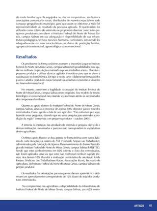 97REPORTAGENS 97ARTIGOS
Resultados
Os produtores de forma unânime apontam a importância que o Instituto
Federal do Norte de Minas Gerais, campus Salinas tem possibilidades para aju-
dar na melhoria da produção ensinando o povo a trabalhar a terra. Orientar o
pequeno produtor a utilizar técnicas agrícolas inovadoras para que se altere a
sua situação socioeconômica. De que a escola deve colaborar na formação dos
jovens e adultos produtores rurais tornando-os cidadãos conscientes e atuantes
no desenvolvimento local.
No entanto, percebem a fragilidade da atuação do Instituto Federal do
Norte de Minas Gerais, campus Salinas neste propósito. Seu modelo de ensino
tecnológico é convencional não estando seu currículo atento às necessidades
dos camponeses familiares.
Quanto ao apoio técnico do Instituto Federal do Norte de Minas Gerais,
campus Salinas, acusou a presença de apenas 18% (dezoito) para o total dos
entrevistados. Como aponta a fala de um agricultor: “Eles estiveram por aqui,
fazendo umas perguntas, dizendo que era uma pesquisa para entender a pro-
dução da região” (entrevista com pequeno produtor – outubro 2004).
A sintonia da interação das atividades de extensão e pesquisa da Escola e
demais instituições conveniadas e parceiras não correspondem às expectativas
destes agricultores.
O efetivo apoio técnico se deu apenas de forma teórica com cursos bási-
cos de curta duração por custeio do FAT (Fundo de Amparo ao Trabalhador),
administrados pela Fundação de Apoio e Desenvolvimento do Ensino Tecnoló-
gico do Instituto Federal do Norte de Minas Gerais, campus Salinas (FADETEC).
Sendo que estes conhecimentos em 82% (oitenta e dois) dos entrevistados,
não foram aplicados uma vez que estes não receberam nenhum suporte téc-
nico. Aos demais 18% (dezoito) a motivação ou iniciativa da orientação foi da
Emater, Sindicato dos Trabalhadores Rurais, Associações Rurais, Secretaria de
Agricultura, do Instituto Federal do Norte de Minas Gerais, campus Salinas e do
próprio produtor.
Os resultados das orientações para os que receberam apoio técnico obti-
veram um aproveitamento correspondente de 12% (doze) do total dos produ-
tores entrevistados.
Na compreensão dos agricultores a disponibilidade da infraestrutura do
Instituto Federal do Norte de Minas Gerais, campus Salinas, para 62% enten-
de renda familiar agrícola engajados ou não em cooperativas, sindicatos e
associações comunitárias rurais, distribuídos de maneira espacial em todo
o espaço geográfico do município, para que assim se obtivesse a mais fiel
representatividade do resultado da pesquisa aplicada. O questionário foi
utilizado como roteiro de entrevista se propondo observar como estes pe-
quenos produtores percebem o Instituto Federal do Norte de Minas Ge-
rais, campus Salinas em sua adequação e disponibilidade de sua infraes-
trutura pedagógica, técnica, recursos humanos, curriculares, em atendê-los
adequadamente em suas características peculiares de produção familiar,
agropecuária sustentável, agroecológica ou convencional.
 