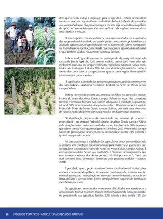 98 CADERNOS TEMÁTICOS - AGRICULTURA E RECURSOS NATURAIS98
dem que a escola esteja à disposição para o agricultor. Embora demonstrem
receio em procurar o apoio técnico do Instituto Federal do Norte de Minas Ge-
rais, campus Salinas e não percebem que a mesma seja uma instituição pública
de apoio ao desenvolvimento sócio e econômico da região conforme afirma
seus objetivos e missão.
O retorno prático dos cursos básicos para as comunidades em suas ativida-
des agropecuárias foi avaliado em grande parte como positivo, pois melhorou a
atividade agropecuária e agroindustrial com o aumento do cultivo hortigranjei-
ro, fruticultura e o aperfeiçoamento da higienização na agroindústria artesanal.
O que também ajudou no aumento da renda familiar.
Embora tendo grande interesse em participar de alguma qualificação apli-
cada pela Escola Agrícola, 72% (setenta e dois), contra 28% (vinte oito) não
conhecem quais são ou de que conteúdos específicos tratam os cursos minis-
trados pela instituição. E destes 28% há uma identificação maior do conheci-
mento dos cursos básicos para produtores que os cursos regular técnico/médio
e fundamental para os jovens.
É significativa a vontade dos pequenos produtores agrícolas em ter jovens
das comunidades estudando no Instituto Federal do Norte de Minas Gerais,
campus Salinas.
Embora ocorrendo resistências à entrada dos filhos nos cursos do Instituto
Federal do Norte de Minas Gerais, campus Salinas em razão dos conteúdos,
técnicas e formação humana não estarem adequadas à realidade do jovem ru-
ral local, 98% (noventa e oito) desejariam em ter o filho estudando no Instituto
Federal do Norte de Minas Gerais, campus Salinas, pois seria uma alternativa
de evitar o êxodo do jovem que busca estudos em lugares mais distantes.
Da identificação de jovens da comunidade que cursam ou já cursaram o
ensino técnico no Instituto Federal do Norte de Minas Gerais, campus Salinas
e da atuação destes nestas comunidades rurais, foi observado 60% (sessenta)
que sabem contra 40% (quarenta) para os contrários, 26% (vinte e seis) dos que
sabem da participação destes jovens na comunidade, contra 74% (setenta e
quatro) dos que não sabem.
Foi constatado que a totalidade dos agricultores destas comunidades não
se percebe em condições socioeconômicas para manter seus jovens nos cur-
sos regulares do Instituto Federal do Norte de Minas Gerais, campus Salinas. É
como expressa a fala: “é isso que maltrata”(...) “fica caro demais para nós que
nem temos como tratar dos dentes podres”, “é difícil por ser caro”, “só é pos-
sível com uma bolsa de estudo”. (entrevista com pequeno produtor – outubro
2004).
É percebido que o poder aquisitivo destes trabalhadores é muito baixo,
embora a escola sendo pública, as despesas com transporte, material escolar,
enxoval, custos para manutenção no internato ou semi-internato, moradia ex-
terna, dificulta o acesso destes jovens principalmente daqueles de famílias de
membros numerosas.
Os agricultores entrevistados encontram dificuldades em reconhecer a
aplicabilidade teórica do ensino técnico profissionalizante da Escola no cotidia-
no produtivo de sua agricultura familiar. 82% (oitenta e dois) contra 18% (de-
CADERNOS TEMÁTICOS - AGRICULTURA E RECURSOS NATURAIS
 