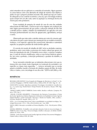 99REPORTAGENS 99ARTIGOS
zoito) entendem não ser aplicáveis os conteúdos ali ensinados. Alguns apontam
os cursos básicos como uma alternativa de atingir de maneira mais objetiva e
prática no que o pequeno produtor necessita. Mas, desde que seja um conteú-
do adequado ao seu contexto econômico, uma vez, que a tecnologia moderna
quase sempre tem um alto custo, tanto na aquisição ou orientação técnica da
mesma para estes produtores.
Como resultado de pesquisa do estudo de caso de uma das unidades
educacionais do MEC/Setec, conclui-se que se faz exigente uma avaliação por
estes órgãos governamentais até que ponto a educação ofertada de fato está
a atender jovens e adultos, cidadãos (as) trabalhadores (as) agrícolas com uma
formação profissionalizante nas áreas de agropecuária, agroindústria, serviços
e outras.
Observando que estes estão a atender oitenta por cento do consumo agrí-
cola interno do país e assim clamam por orientações de um modelo econômico
moderno, e em especial o agrícola não convencional, alternativo e sustentável
específico ao pequeno produtor de renda familiar agrícola.
O conceito de mundo de trabalho do MEC inclui as atividades materiais,
produtivas, assim como todos os processos de criação cultural que geram em
torno da reprodução da vida. O ministério evoca assim, o universo complexo
que, à custa de enorme simplificação, reduz as suas formas históricas aparen-
tes, tais como a profissão, a educação profissional, o produto do trabalho, as
atividades.
Faz-se necessário entender que as instituições educacionais com suas es-
truturas têm uma missão muito importante na construção da sociedade e em
específico as classes mais esquecidas. “... torna-se necessário que as escolas
passem a trabalhar visando a formação de cidadãos capazes de lidar, de modo
crítico e criativo, com a tecnologia no seu dia a dia.” (LEITE et alli 2000, p. 40).
REFERÊNCIAS
BEGNAMI, João Batista.“Uma Geografia da Pedagogia da Alternância no Brasil”. In: Do-
cumentos Pedagógicos. UNEFAB. Cidade Gráfica e Editora LTDA. DF. 2004. Págs. 03 – 20.
COSTA NETO, Canrobert. Agricultura sustentável, Tecnologias e Sociedade.In: Carvalho Cos-
ta, L. F. e outros (org.) Mundo Rural e Tempo Presente. Rio de Janeiro, Mauad, 1999. Págs.
299 –321.
FRANCO, Maria Laura P. Barbosa. Ensino médio: desafios e reflexões. Campinas: Pa-
pirus, 1994. Cap. 3.
KOLLER, Cláudio Adalberto. A Manutenção das Estruturas Conservadoras à Frente
das Escolas Agrotécnicas Federais Representa Continuísmo da Dualidade do Ensino Agrícola
Federal Brasileiro. In:XVI Consinasefe: Educação e Mundo do Trabalho, 2002, Luziânia –
GO.Teses. Brasília DF: Sinasefe, 2002. p. 30 – 37.
LEITE, L. et al. Tecnologia Educacional: mitos e possibilidades na sociedade tecnológica, Tec-
nologia Educacional, v. 29, n. 148, p. Rio de Janeiro, jan. / mar. 2000.
NAGLE, Jorge. Educação e sociedade na Primeira República. 2ª ed. – Rio de Janeiro: DP&A,
2001.
SAVIANI, Dermeval. O trabalho como princípio educativo frente às novas tecnologias. In:
FERRETTI, Celso J. Et al. (Org.). Novas tecnologias, trabalho e educação: um debate multidis-
ciplinar. R.J: Vozes, 1999.
UNEFAB – União Nacional das Escolas Famílias Agrícolas do Brasil. Documentos Pedagógicos.
Cidade Gráfica e Editora LTDA. DF. 2004.
 