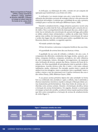 CADERNOS TEMÁTICOS INDÚSTRIA E COMÉRCIO100
A vinificação, ou elaboração de vinho, consiste em um conjunto de
operações que transformam a uva (fruto) em vinho.
A vinificação é ao mesmo tempo uma arte e uma técnica. Além da
utilização dos princípios racionais de enologia (ciência) e dos processos de
elaboração (tecnologia), é unânime que a qualidade da uva seja a primeira
condição para o sucesso da vinificação (Ribéreau-Gayon, 2006).
Durante o amadurecimento, a baga armazena açúcares e ocorre uma
diminuição da acidez total do fruto, principalmente pelo consumo de áci-
do málico. Para o acompanhamento da maturação das uvas, ainda no par-
reiral, faz-se estimativa da concentração de açúcares da baga, pela análise
se sólidos solúveis totais (refratometria) e análise da acidez total. Porém
apenas estas análises da maturação tecnológica (concentração de açúcar
e acidez das bagas) não são suficientes para avaliar a qualidade das uvas.
Devemos observar, também, os seguintes aspectos:
•O estado sanitário das bagas;
•O teor de taninos e antocianas (compostos fenólicos) das uvas tinta;
•A quantidade de aromas bons das uvas brancas e tintas.
A qualidade da uva varia de vinhedo a vinhedo e de ano a ano. A
composição dos diferentes constituintes das bagas (ácidos, açúcares, pro-
teínas, compostos fenólicos, compostos aromáticos, etc) sofre influencia
do solo (composição, textura, drenagem, microrganismos), da exposição
solar (inclinação do terreno, posição das fileiras, números de horas de in-
solação), do clima (quantidade de precipitações total no período e diário,
temperaturas, inversão térmica entre dia e noite), e dos tratos culturais
(adubações, podas, coberturas). Por exemplo, quanto maior o aporte de
adubos ricos em nitrogênio, maior a produção e pior a qualidade: maior a
acidez e menor o teor de antocianas (cor) e taninos (estrutura) das uvas e
dos vinhos (Flanzy, 2000; Ribéreau-Gayon, 2006).
A uva possui aromas primários (típicos de cada variedade) na forma
livre ou combinada (não aromática) e após a colheita, esta é submetida a
diversos tratamentos mecânicos visando à extração e liberação destes aro-
mas (tratamentos pré-fermentativos). Estas duas fontes de aromas são co-
nhecidas como aromas varietais. Durante a fermentação alcoólica, temos
a formação de aromas fermentativos. Em seguida, durante a conservação
em tanque ou barris de carvalho, acontecem várias reações químicas lentas
que têm como conseqüência a formação de aromas de amadurecimento
do vinho (Figura 1).
1
Mestre em Engenharia de Produção
(UFRGS). Enóloga (Université de
Bordeaux II – França) . Engenheira
de Alimentos (UNICAMP). Professora
de Enologia do Instituto Federal do
Rio Grande do Sul, campus Bento
Gonçalves.
AROMAS
PRIMÁRIOS
BOUQUET
DO VINHO
AROMAS
PRÉ-FERMENTATIVOS
AROMAS
FERMENTATIVOS
AROMAS DE
AMADURECIMENTO+ + +
Figura 1: Composição aromática dos vinhos
 