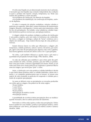 ARTIGOS 105
O vinho estar límpido em um determinado momento não é suficiente,
é necessário que esta limpidez seja constante independente das condições
às quais o produto está exposto: aeração, temperatura, luz. Neste caso
existem dois problemas a serem atacados:
•Um problema de clarificação, de obtenção da limpidez,
•Um problema de estabilização, de conservação da limpidez, ausên-
cia de depósitos.
O vinho é composto de soluções verdadeiras, soluções coloidais e
partículas em suspensão. Além disto, existem fenômenos de transformação
colagens, filtrações, centrifugações, e mesmo após estes tratamentos, ainda
há risco de precipitações. Na verdade, certas substâncias coloidais impe-
dem fenômenos químicos normais (p.e. precipitação tartárica).
A colagem (adição de produtos enológicos auxiliares de clarificação)
é uma prática empírica, pois nem todos os fenômenos são conhecidos.
No início, a colagem se restringia a adição de “terras” cerâmicas com o
objetivo de clarificação. Hoje existem diversos tipos de colas protéicas e
minerais.
Existem diversos fatores no vinho que influenciam a colagem: pH,
temperatura, colóides protetores, cátions e taninos. Os taninos, por exem-
plo, agem como fator de precipitação para algumas colas como a gelatina.
Esta mesma (gelatina) necessita de cátions como o Fe+3 para precipitar.
No vinho, o pH também influencia e quanto maior o pH maior a
quantidade de precipitado formado (Ough, 1996; Rankine, 2000).
As colas são utilizadas para estabilizar e para retirar parte das partí-
culas coloidais do vinho, servindo, portanto, para dar brilho ao produto,
bem como para mudar a estrutura organoléptica do mesmo. Porém, se um
vinho está muito turvo (muita partícula em suspensão) é preferível filtrá-lo
antes da colagem, que servirá para “polir” o vinho.
Assim, a clarificação com colas protéicas (colóides hidrófilos) é devida
à ação direta destas proteínas sobre os colóides hidrófobos, dentre eles o
tanino, e os compostos proteína-tanino que se formam, se tornam uma
espécie de rede arrastando as partículas em suspensão e coloidais para o
fundo do recipiente (precipitação).
As casses se definem como as precipitações ou turvações produzidas
nos vinhos após as colagens. Elas podem ser de várias origens:
•Casse metálica
1.casse férrica
2.casse cúprica
•Casse protéica
•Precipitação da matéria corante
•Precipitação tartárica
A possibilidade de ocorrência destas precipitações deve ser medida e
quando necessário, deve-se utilizar processos de tratamento.
Nem todos os vinhos estão sujeitos a todas estas precipitações. Vinhos
brancos podem ter casse metálica, protéica e precipitação tartática; vinhos
tintos podem ter casse férrica, precipitação da matéria corante e tartárica
(Rankine, 2000).
 