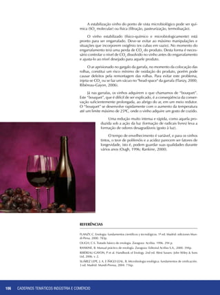 CADERNOS TEMÁTICOS INDÚSTRIA E COMÉRCIO106
A estabilização vinho do ponto de vista microbiológico pode ser quí-
mica (SO2
molecular) ou física (filtração, pasteurização, termolisação).
O vinho estabilizado (físico-químico e microbiologicamente) está
pronto para ser engarrafado. Deve-se evitar ao máximo manipulações e
situações que incorporem oxigênio (ex cubas em vazio). No momento do
engarrafamento terá uma perda de CO2
do produto. Desta forma é neces-
sário controlar o nível de CO2
dissolvido no vinho antes do engarrafamento
e ajusta-lo ao nível desejado para aquele produto.
O ar aprisionado no gargalo da garrafa, no momento da colocação das
rolhas, constitui um risco mínimo de oxidação do produto, porém pode
causar defeitos pela remontagem das rolhas. Para evitar este problema,
injeta-se CO2
ou se faz um vácuo no "head-space" da garrafa (Flanzy, 2000;
Ribéreau-Gayon, 2006).
Já nas garrafas, os vinhos adquirem o que chamamos de “bouquet”.
Este “bouquet”, que é difícil de ser explicado, é a conseqüência da conser-
vação suficientemente prolongada, ao abrigo do ar, em um meio redutor.
O “bouquet” se desenvolve rapidamente com o aumento da temperatura
até um limite máximo de 25ºC, onde o vinho adquire um gosto de cozido.
Uma redução muito intensa e rápida, como aquela pro-
duzida sob a ação da luz (formação de radicais livres) leva a
formação de odores desagradáveis (gosto à luz).
O tempo de envelhecimento é variável, e para os vinhos
tintos, o teor de polifenóis e a acidez parecem ser fatores de
longevidade, isto é, podem guardar suas qualidades durante
vários anos (Ough, 1996; Rankine, 2000).
Referências
FLANZY, C. Enologia: fundamentos científicos y tecnológicos. 1ª ed. Madrid: ediciones Mun-
di-Persa, 2000. 783p.
OUGH, C.S. Tratado básico de enologia. Zaragoza: Acribia. 1996. 294 p.
RANKINE, B. Manual práctico de enología. Zaragoza: Editorial Acribia S.A., 2000. 394p.
RIBÉREAU-GAYON, P et al. Handbook of Enology. 2nd ed. West Sussex: John Wiley & Sons
Ltd, 2006. v. 2.
SUÁREZ LEPE, J. A. E ÍÑIGO LEAL, B. Microbiologia enológica: fundamentos de vinificación.
3 ed. Madrid: Mundi-Prensa, 2004. 716p.
 