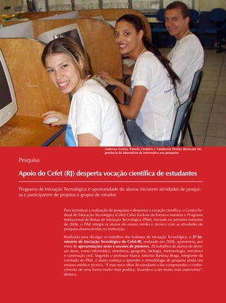 12 CADERNOS TEMÁTICOS INDÚSTRIA E COMÉRCIO
Apoio do Cefet (RJ) desperta vocação científica de estudantes
Programa de Iniciação Tecnológica é oportunidade de alunos iniciarem atividades de pesqui-
sa e participarem de projetos e grupos de estudos
Pesquisa
Para incentivar a realização de pesquisas e despertar a vocação científica, o Centro Fe-
deral de Educação Tecnológica (Cefet) Celso Suckow da Fonseca mantém o Programa
Institucional de Bolsas de Iniciação Tecnológica (Pibit). Iniciado no primeiro semestre
de 2006, o Pibit integra os alunos do ensino médio e técnico com as atividades de
pesquisa desenvolvidas na instituição.
Realizado para divulgar os trabalhos dos bolsistas de Iniciação Tecnológica, o 2º Se-
minário de Iniciação Tecnológica do Cefet-RJ, realizado em 2008, apresentou, por
meio de apresentações orais e sessões de pôsteres, 20 trabalhos de alunos de diver-
sas áreas, como informática, eletrônica, geografia, biologia, metereologia, mecânica
e construção civil. Segundo o professor Marco Antonio Barbosa Braga, integrante da
comissão do Pibit, o aluno começa a aprender a metodologia de pesquisa ainda nos
ensinos médio e técnico. “E esse novo olhar do estudante o faz compreender o conhe-
cimento de uma forma muito mais positiva, levando-o a ter muito mais autonomia”,
destaca.
Andressa Corrêa, Pámela Cordeiro e Vanderson Pereira destacam im-
portância do laboratório de informática nas pesquisas
 
