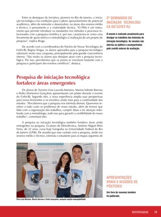 13REPORTAGENSREPORTAGENS
Entre os destaques da iniciativa, pioneira no Rio de Janeiro, a inicia-
ção tecnológica cria condições para o pleno aproveitamento do potencial
acadêmico, além de estimular e desenvolver, no aluno dos ensinos médio
e técnico, o pensamento e a criatividade técnica. “O Pibit é um instru-
mento que permite introduzir os estudantes nos métodos e processos re-
lacionados com a pesquisa científica e, por isso, caracteriza-se como uma
ferramenta de apoio teórico e metodológico à realização de um projeto de
pesquisa”, explica Braga.
De acordo com a coordenadora do Núcleo de Novas Tecnologias do
Cefet-RJ, Regina Viegas, os alunos aprovados para a pesquisa tecnológica
valorizam muito essa conquista, principalmente pela grande concorrência
interna. “São muito os alunos que desejam atuar com a pesquisa tecno-
lógica. Por isso, percebemos que os jovens se envolvem bastante com a
pesquisa e participam dos eventos científicos”, destaca.
2º Seminário de
Iniciação Tecnológi-
ca do Cefet-RJ
O evento é realizado anualmente para
divulgar os trabalhos dos bolsistas de
iniciação tecnológica. As sessões são
abertas ao público e acompanhadas
pelo comitê externo de avaliação.
Apresentações
orais e sessões de
pôsteres
Um livro de resumos também
foi publicado.
Pesquisa de iniciação tecnológica 	
fortalece áreas emergentes
Os alunos de Turismo Lívia Lacerda Mariano, Marina Valente Barroso
e Pedro Domenico Gonçalves apresentaram um pôster durante o evento
do Cefet-RJ. Segundo eles, a nova experiência amplia suas perspectivas
para novos horizontes e os incentiva ainda mais para a continuidade dos
estudos. “Percebemos que a pesquisa nos estimula demais. Queremos re-
solver a todo custo os problemas de nosso estudo, além de termos que
lidar com a organização dos trabalhos, cumprir datas e ter atenção redo-
brada com a metodologia, tudo isso para garantir a credibilidade do nosso
trabalho”, comentam eles.
A pesquisa na iniciação tecnológica também fortalece áreas ainda
emergentes na pesquisa. Ex-aluno de Eletrotécnica, Antônio Miguel Brito
Feres, de 22 anos, cursa hoje Geografia na Universidade Federal do Rio
de Janeiro (UFRJ). Ele ressalta que esse contato com a pesquisa, ainda nos
ensinos médio e técnico, estimula o estudante para as etapas seguintes de
Para Lívia Mariano, Marina Barroso e Pedro Gonçalves, pesquisa amplia empregabilidade
 