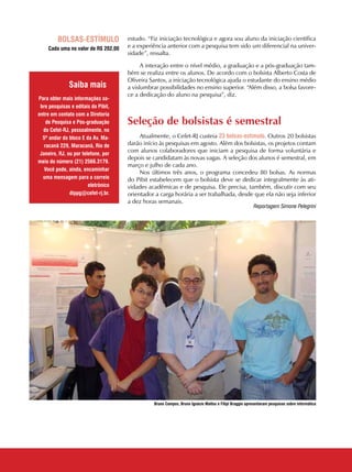 14 CADERNOS TEMÁTICOS INDÚSTRIA E COMÉRCIO
estudo. “Fiz iniciação tecnológica e agora sou aluno da iniciação científica
e a experiência anterior com a pesquisa tem sido um diferencial na univer-
sidade”, ressalta.
A interação entre o nível médio, a graduação e a pós-graduação tam-
bém se realiza entre os alunos. De acordo com o bolsista Alberto Costa de
Oliveira Santos, a iniciação tecnológica ajuda o estudante do ensino médio
a vislumbrar possibilidades no ensino superior. “Além disso, a bolsa favore-
ce a dedicação do aluno na pesquisa”, diz.
Seleção de bolsistas é semestral
Atualmente, o Cefet-RJ custeia 23 bolsas-estímulo. Outros 20 bolsistas
darão início às pesquisas em agosto. Além dos bolsistas, os projetos contam
com alunos colaboradores que iniciam a pesquisa de forma voluntária e
depois se candidatam às novas vagas. A seleção dos alunos é semestral, em
março e julho de cada ano.
Nos últimos três anos, o programa concedeu 80 bolsas. As normas
do Pibit estabelecem que o bolsista deve se dedicar integralmente às ati-
vidades acadêmicas e de pesquisa. Ele precisa, também, discutir com seu
orientador a carga horária a ser trabalhada, desde que ela não seja inferior
a dez horas semanais.
Bolsas-estímulo
Cada uma no valor de R$ 202,00
Para obter mais informações so-
bre pesquisas e editais do Pibit,
entre em contato com a Diretoria
de Pesquisa e Pós-graduação
do Cefet-RJ, pessoalmente, no
5º andar do bloco E da Av. Ma-
racanã 229, Maracanã, Rio de
Janeiro, RJ, ou por telefone, por
meio do número (21) 2566.3179.
Você pode, ainda, encaminhar
uma mensagem para o correio
eletrônico
dippg@cefet-rj.br.
Saiba mais
Bruno Campos, Bruno Ignácio Mattos e Filipi Braggio apresentaram pesquisas sobre informática
Reportagem Simone Pelegrini
 