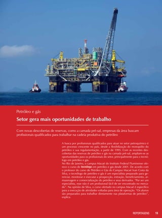 15REPORTAGENSREPORTAGENS
Setor gera mais oportunidades de trabalho
Com novas descobertas de reservas, como a camada pré-sal, empresas da área buscam
profissionais qualificados para trabalhar na cadeia produtiva do petróleo
Petróleo e gás
A busca por profissionais qualificados para atuar no setor petroquímico é
um processo crescente no país, desde a flexibilização do monopólio do
petróleo e sua regulamentação, a partir de 1995. Com as recentes des-
cobertas das reservas de petróleo e gás na camada pré-sal, ampliam-se as
oportunidades para os profissionais do setor, principalmente para o tecnó-
logo em petróleo e gás.
No Rio de Janeiro, o campus Macaé do Instituto Federal Fluminense ofe-
rece o curso de tecnólogo em petróleo e gás desde 2001. De acordo com
o professor do curso de Petróleo e Gás do Campus Macaé Ivan Costa da
Silva, o tecnólogo de petróleo e gás é um especialista preparado para ge-
renciar, monitorar e executar a prospecção, extração, beneficiamento, ar-
mazenagem e comercialização do petróleo e seus derivados. “Por ser um
especialista, esse não é um profissional fácil de ser encontrado no merca-
do”. Na opinião de Silva, o curso ofertado no campus Macaé é específico
para a execução de atividades voltadas para área de operação. “Os alunos
são preparados para trabalhar diretamente nas plataformas de petróleo”,
explica.
 