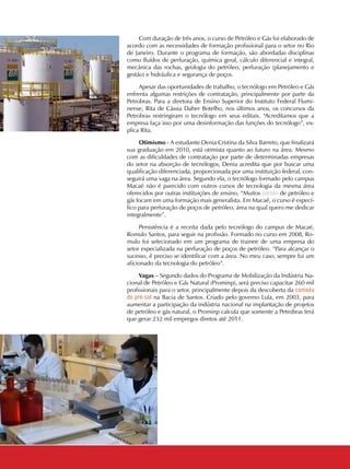 16 CADERNOS TEMÁTICOS INDÚSTRIA E COMÉRCIO
Com duração de três anos, o curso de Petróleo e Gás foi elaborado de
acordo com as necessidades de formação profissional para o setor no Rio
de Janeiro. Durante o programa de formação, são abordadas disciplinas
como fluídos de perfuração, química geral, cálculo diferencial e integral,
mecânica das rochas, geologia do petróleo, perfuração (planejamento e
gestão) e hidráulica e segurança de poços.
Apesar das oportunidades de trabalho, o tecnólogo em Petróleo e Gás
enfrenta algumas restrições de contratação, principalmente por parte da
Petrobras. Para a diretora de Ensino Superior do Instituto Federal Flumi-
nense, Rita de Cássia Daher Botelho, nos últimos anos, os concursos da
Petrobras restringiram o tecnólogo em seus editais. “Acreditamos que a
empresa faça isso por uma desinformação das funções do tecnólogo”, ex-
plica Rita.
Otimismo - A estudante Denia Cristina da Silva Barreto, que finalizará
sua graduação em 2010, está otimista quanto ao futuro na área. Mesmo
com as dificuldades de contratação por parte de determinadas empresas
do setor na absorção de tecnólogos, Denia acredita que por buscar uma
qualificação diferenciada, proporcionada por uma instituição federal, con-
seguirá uma vaga na área. Segundo ela, o tecnólogo formado pelo campus
Macaé não é parecido com outros cursos de tecnologia da mesma área
oferecidos por outras instituições de ensino. “Muitos cursos de petróleo e
gás focam em uma formação mais generalista. Em Macaé, o curso é especí-
fico para perfuração de poços de petróleo, área na qual quero me dedicar
integralmente”.
Persistência é a receita dada pelo tecnólogo do campus de Macaé,
Romulo Santos, para seguir na profissão. Formado no curso em 2008, Ro-
mulo foi selecionado em um programa de trainee de uma empresa do
setor especializada na perfuração de poços de petróleo. “Para alcançar o
sucesso, é preciso se identificar com a área. No meu caso, sempre fui um
aficionado da tecnologia do petróleo”.
Vagas – Segundo dados do Programa de Mobilização da Indústria Na-
cional de Petróleo e Gás Natural (Prominp), será preciso capacitar 260 mil
profissionais para o setor, principalmente depois da descoberta da camada
de pré-sal na Bacia de Santos. Criado pelo governo Lula, em 2003, para
aumentar a participação da indústria nacional na implantação de projetos
de petróleo e gás natural, o Prominp calcula que somente a Petrobras terá
que gerar 232 mil empregos diretos até 2011.
 
