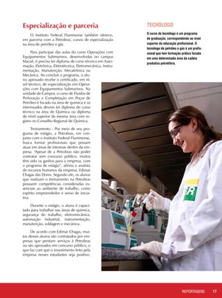 17REPORTAGENSREPORTAGENS
TECNÓLOGO
O curso de tecnólogo é um programa
de graduação, correspondendo ao nível
superior da educação profissional. O
tecnólogo de petróleo e gás é um profis-
sional que tem formação prática focada
em uma determinada área da cadeia
produtiva petrolífera.
Especialização e parceria
O Instituto Federal Fluminense também oferece,
em parceria com a Petrobras, cursos de especialização
na área de petróleo e gás.
Para participar das aulas do curso Operações com
Equipamentos Submarinos, desenvolvidas no campus
Macaé, é preciso ter diploma de curso técnico em Auto-
mação, Eletrônica, Eletrotécnica, Eletromecânica, Instru-
mentação, Manutenção, Mecatrônica ou
Mecânica. Ao concluir o programa, o alu-
no aprovado recebe o certificado, em ní-
vel técnico, de especialização em Opera-
ções com Equipamentos Submarinos. Na
unidade de Campos, o curso de Fluidos de
Perfuração e Completação em Poços de
Petróleo é focado na área de química e os
interessados devem ter diploma de curso
técnico na área de Química ou diploma
de nível superior da mesma área com re-
gistro no Conselho Regional de Química.
Treinamento - Por meio de seu pro-
grama de estágio, a Petrobras, em con-
junto com o Instituto Federal Fluminense,
busca formar profissionais que possam
atuar em áreas de interesse dentro da em-
presa. “Apesar de a Petrobras não poder
contratar sem concurso público, muitos
têm sido os ganhos para a empresa, com
o programa de estágio”, afirma o analista
de recursos humanos da empresa, Edimar
Chagas das Dores. Segundo ele, os alunos
que realizam o treinamento na Petrobras
possuem competências consideradas es-
senciais ao ambiente de trabalho, como
espírito empreendedor e senso de inicia-
tiva.
Durante o estágio, o aluno é capaci-
tado para trabalhar nas áreas de química,
segurança do trabalho, eletromecânica,
automação industrial, instrumentação,
manutenção, soldagem e mecânica.
De acordo com Edimar Chagas, mui-
tos desses alunos são contratados por em-
presas que prestam serviços à Petrobras
ou são aprovados em concurso público, o
que faz com que o investimento feito pela
empresa nesses estudantes seja positivo.
 