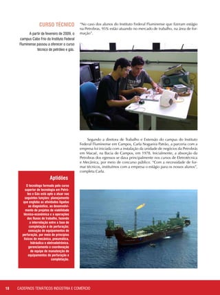 18 CADERNOS TEMÁTICOS INDÚSTRIA E COMÉRCIO
CURSO TÉCNICO
A partir de fevereiro de 2009, o
campus Cabo Frio do Instituto Federal
Fluminense passou a oferecer o curso
técnico de petróleo e gás.
O tecnólogo formado pelo curso
superior de tecnologia em Petró-
leo e Gás está apto a atuar nas
seguintes funções: planejamento
que engloba as atividades ligadas
ao diagnóstico, ao desenvolvi-
mento de projetos de viabilidade
técnico-econômica e a operações
dos fluxos de trabalho, fazendo
a interrelação entre a fase de
completação e de perfuração;
execução de equipamentos de
perfuração, por meio de princípios
físicos de mecânica, pneumática,
hidráulica e eletroeletrônica.
gerenciamento e coordenação
de equipe de manutenção de
equipamentos de perfuração e
completação.
Aptidões
“No caso dos alunos do Instituto Federal Fluminense que fizeram estágio
na Petrobras, 95% estão atuando no mercado de trabalho, na área de for-
mação”.
Segundo a diretora de Trabalho e Extensão do campus do Instituto
Federal Fluminense em Campos, Carla Nogueira Patrão, a parceria com a
empresa foi iniciada com a instalação da unidade de negócios da Petrobrás
em Macaé, na Bacia de Campos, em 1978. Inicialmente, a absorção da
Petrobras dos egressos se dava principalmente nos cursos de Eletrotécnica
e Mecânica, por meio de concurso público. “Com a necessidade de for-
mar técnicos, instituímos com a empresa o estágio para os nossos alunos”,
completa Carla.
 