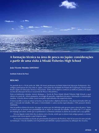 ARTIGOS 19
A formação técnica na área de pesca no Japão: considerações
a partir de uma visita à Misaki Fisheries High School
Resumo
No período de 6 a 18 de junho de 2006, 09 (nove) professores da Rede Federal de Educação Profissional e Tec-
nológica participaram de uma visita ao Japão, como parte das atividades do Projeto de Cooperação Técnica entre
Brasil e Japão em Educação Técnica e Vocacional, tendo como objetivo conhecer as melhores práticas do Japão
na área de educação técnica e vocacional de Pesca e Mecatrônica.
Entre as Instituições visitadas, merece destaque a Escola de Pesca Misaki (Misaki Fisheries High School), a qual
oferece os cursos de ciência pesqueira, tecnologia do pescado, engenharia de pesca, informação e comunicação
marítma. A Escola oferece ainda cursos avançados especializados nas respectivas áreas.
O aluno escolhe o curso ao entrar na Escola e ao final recebe o diploma de técnico. Dos alunos formados 60% vão
para o mercado de trabalho, 30% para o Universidades e outras escolas especializadas e 10% possuem destino
indefinido.
Não há políticas diretas da escola, ela segue as metas que são definidas pelo governo para a área da pesca. Todos
os alunos que se formam tem possibilidade de se inserir no mercado de trabalho. Em média são 3 a 4 opções
de emprego por aluno, sendo que os professores e a Diretoria orientam os alunos de acordo com a sua aptidão.
Há uma ligação muito forte dos ex-alunos com a Escola, sendo que os alunos mais antigos passam a orientar
os alunos mais novos quanto a qual empresa optar.
Os recursos investidos na Escola são provenientes do governo da Província. Não há recursos do setor privado
na Instituição. A Escola trabalha com Orçamento pré-definido e possui autonomia na utilização dos recursos.
João Vicente Mendes SANTANA1
Instituto Federal do Pará
 