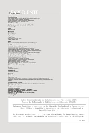 EXPEDIENTEExpediente
Dados Internacionais de Catalogação na Publicação (CIP)
Centro de Informação e Biblioteca em Educação (CIBEC)
Cadernos Temáticos / Secretaria de Educação Profissional e Tecnológica.
v.1, (Nov. 2004). – Brasília : Secretaria de Educação Profissional e
Tecnológica, 2004-.
1. Educação profissional. 2. Práticas educativas. 3. Experiências peda-
gógicas. I. Brasil. Secretaria de Educação Profissional e Tecnológica.
CDU 377
Conselho Editorial
Luiz Augusto Carmo - Colégio Agrícola Dom Agostinho Ikas (UFRPE)
Nelma Mirian Chagas de Araújo – IF Paraíba
Ozelito Porssidônio de Amarantes Júnior – IF Maranhão
Pollyana Cardoso Pereira – IF Espírito Santo
Sérgio França – MEC
Chefe da Assessoria de Comunicação da Setec/MEC
Felipe De Angelis
Editor
Rodrigo Farhat
Reportagem
Marco Fraga
Simone Pelegrini
Sophia Gebrim
Apoio Técnico
Inês Regina Mores de Souza
Danilo Almeida Silva
Fotos
Banco de Imagens Setec/MEC e Arquivos Pessoais/Divulgação
Avaliadores
Aleksandro Guedes de Lima – IF Paraíba
Alfrêdo Gomes Neto – IF Paraíba
Andrea Poletto Sonza - IF RS, campus Bento Gonçalves
Cassandra Ribeiro de Oliveira e Silva - IF Ceará, campus Fortaleza
Erica Gallindo de Lima - IF Rio Grande do Norte, campus Central Natal
Janei Cristina Santos Resende - Setec/MEC
Luiz Augusto Carmo - Colégio Agrícola Dom Agostinho Ikas (UFRPE)
Maria Cristina Madeira da Silva – IF Paraíba
Marileuza Fernandes Correia de Lima – IF Paraíba
Marília Cahino Bezerra – UFPB
Mônica Maria Souto Maior – IF Paraíba
Nelma Mirian Chagas de Araújo – IF Paraíba
Ozelito Porssidônio de Amarantes Júnior – IF Maranhão
Palmira Rodrigues Palhano – IF Paraíba
Pollyana Cardoso Pereira – IF Espírito Santo
Rogerio Atem de Carvalho - IF Fluminense, campus Campos
Sérgio França – MEC
Tatiane Ewerton Alves - Setec/MEC
Revisão
Completa Consultoria
Diagramação
Completa Consultoria
Impressão
Gráfica Impacto
Impresso no Brasil
A exatidão das informações, os conceitos e opiniões emitidos nos artigos e nos resumos
estendidos, relatos de experiência e práticas pedagógicas são de exclusiva responsabilidade dos
autores.
2010 Ministério da Educação
É permitida a reprodução parcial ou total desta obra, desde que citada a fonte.
Série Cadernos Temáticos
Tiragem: 5.000 exemplares
Ministério da Educação
Secretaria de Educação Profissional e Tecnológica
Esplanada dos Ministérios, Edifício Sede, bloco L, 4º andar
CEP: 70047-900 – Brasília/DF
Telefones: (61) 2022-8578/8579 / Fax: (61) 2022-8590
setec@mec.gov.br
www.mec.gov.br
 