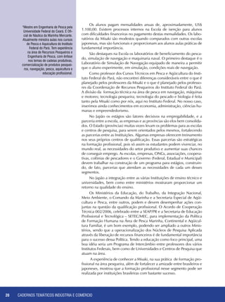 CADERNOS TEMÁTICOS INDÚSTRIA E COMÉRCIO20
Os alunos pagam mensalidades anuas de, aproximadamente, US$
1.100,00. Existem processos internos na Escola de isenção para alunos
com dificuldades financeiras no pagamento destas mensalidades. Os labo-
ratórios da Misaki são modestos quando comparados com outras escolas
japonesas, mas são funcionais e proporcionam aos alunos aulas práticas de
fundamental importância.
São destaques na Escola os laboratórios de beneficiamento do pesca-
do, simulação de navegação e maquinaria naval. O primeiro destaque é o
Laboratório de Simulação de Navegação equipado de maneira a permitir
que o aluno experimente, em simulação, condições reais de navegação.
Como professor dos Cursos Técnicos em Pesca e Aqüicultura do Insti-
tuto Federal do Pará, não encontrei diferenças consideráveis entre o que é
planejado pelos professores da Misaki e o que é planejado pelos professo-
res da Coordenação de Recursos Pesqueiros do Instituto Federal do Pará.
A divisão da formação técnica na área de pesca em navegação, máquinas
e motores; tecnologia pesqueira; tecnologia do pescado e biologia é feita
tanto pela Misaki como por nós, aqui no Instituto Federal. No nosso caso,
inserimos ainda conhecimentos em economia, administração, ciências hu-
manas e empreendedorismo.
No Japão os estágios são fatores decisivos na empregabilidade, e a
parceria entre a escola, as empresas e as províncias são elos bem consolida-
dos. O Estado (províncias) muitas vezes levam os problemas para as escolas
e centros de pesquisa, para serem orientados pelos mesmos, fortalecendo
as parcerias entre as Instituições. Algumas empresas oferecem treinamento
nos seus próprios centros de qualificação. Essas parcerias são estratégicas
na formação profissional, pois só assim os estudantes podem vivenciar, no
mundo real, as necessidades do setor produtivo e aumentar suas chances
de conseguir emprego. As escolas, empresas, ONGs, associações, coopera-
tivas, colônias de pescadores e o Governo (Federal, Estadual e Municipal)
devem trabalhar na construção de um programa para estágios, construin-
do, de fato, parcerias que atendam as necessidades de cada um desses
segmentos.
No Japão a integração entre as várias Instituições de ensino técnico e
universidades, bem como entre ministérios mostraram proporcionar um
retorno na qualidade do ensino.
Os Ministérios da Educação, do Trabalho, da Integração Nacional,
Meio Ambiente, o Comando da Marinha e a Secretaria Especial de Aqüi-
cultura e Pesca, entre outros, podem e devem desempenhar ações con-
juntas na questão da qualificação profissional. O Acordo de Cooperação
Técnica 002/2006, celebrado entre a SEAP/PR e a Secretaria de Educação
Profissional e Tecnológica – SETEC/MEC, para implementação da Política
de Formação Humana na Área de Pesca Marinha, Continental e Aqüicul-
tura Familiar, é um bom exemplo, podendo ser ampliado a outros Minis-
térios, sendo que a operacionalização dos Núcleos de Pesquisa Aplicada
através da liberação de recursos financeiros é de fundamental importância
para o sucesso dessa Política. Tendo a educação como foco principal, uma
boa idéia seria um Programa de Intercâmbio entre professores dos vários
Institutos Federais, bem como de Universidades e Centros de Pesquisa que
atuam na área.
A experiência de conhecer a Misaki, na sua prática de formação pro-
fissional na área pesqueira, além de fortalecer a amizade entre brasileiros e
japoneses, mostrou que a formação profissional nesse segmento pode ser
realizada por instituições brasileiras com bastante sucesso.
1
Mestre em Engenharia de Pesca pela
Universidade Federal do Ceará. É Ofi-
cial de Náutica da Marinha Mercante.
Atualmente ministra aulas nos cursos
de Pesca e Aquicultura do Instituto
Federal do Pará. Tem experiência
na área de Recursos Pesqueiros e
Engenharia de Pesca, com ênfase
nos temas de cadeias produtivas,
comercialização de produtos pesquei-
ros, navegação, pesca, aquicultura e
educação profissional.
 