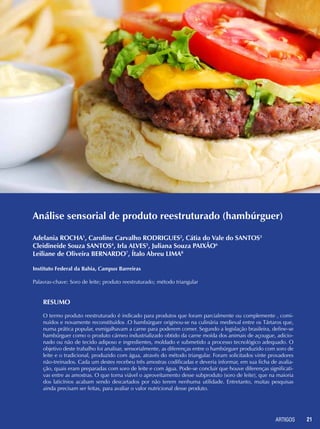 ARTIGOS 21
Análise sensorial de produto reestruturado (hambúrguer)
Resumo
O termo produto reestruturado é indicado para produtos que foram parcialmente ou complemente , comi-
nuídos e novamente reconstituídos .O hambúrguer originou-se na culinária medieval entre os Tártaros que,
numa prática popular, esmigalhavam a carne para poderem comer. Segundo a legislação brasileira, define-se
hambúrguer como o produto cárneo industrializado obtido da carne moída dos animais de açougue, adicio-
nado ou não de tecido adiposo e ingredientes, moldado e submetido a processo tecnológico adequado. O
objetivo deste trabalho foi analisar, sensorialmente, as diferenças entre o hambúrguer produzido com soro de
leite e o tradicional, produzido com água, através do método triangular. Foram solicitados vinte provadores
não-treinados. Cada um destes recebeu três amostras codificadas e deveria informar, em sua ficha de avalia-
ção, quais eram preparadas com soro de leite e com água. Pode-se concluir que houve diferenças significati-
vas entre as amostras. O que torna viável o aproveitamento desse subproduto (soro de leite), que na maioria
dos laticínios acabam sendo descartados por não terem nenhuma utilidade. Entretanto, muitas pesquisas
ainda precisam ser feitas, para avaliar o valor nutricional desse produto.
Adelania ROCHA1
, Caroline Carvalho RODRIGUES2
, Cátia do Vale do SANTOS3
Cleidineide Souza SANTOS4
, Irla ALVES5
, Juliana Souza PAIXÃO6
Leiliane de Oliveira BERNARDO7
, Ítalo Abreu LIMA8
Instituto Federal da Bahia, Campus Barreiras
Palavras-chave: Soro de leite; produto reestruturado; método triangular
 