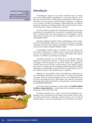 CADERNOS TEMÁTICOS INDÚSTRIA E COMÉRCIO22
1-7
Aluno do curso técnico de Alimen-
tos e Bebidas.
8
Engenheiro de Alimentos e Especia-
lista em Gestão do Agronegócio. Pro-
fessor do curso técnico de Alimentos
e Bebidas.
O hambúrguer originou-se na culinária medieval entre os Tártaros
que, numa prática popular, esmigalhavam a carne para poderem comer.
No início do século XIV os Tártaros Russos introduziram o bife tártaro na
Alemanha. Lá o povo passou a misturar temperos regionais, e o prato tor-
nou-se comum na cidade de Hamburgo. Aproximadamente em 1880 foi
levado por imigrantes aos Estados Unidos onde foi primeiramente chama-
do hamburg steak e depois, simplesmente, hamburg.
O termo produto reestruturado é indicado para produtos que foram
parcialmente ou completamente, cominuídos e novamente reconstituídos.
Entre os reestruturados mais comuns situam-se os hambúrgueres, almôn-
degas, bifes de porções de carne moldada (steak) e nuggets de carne de
aves.(RAMOS, 2005).
Segundo a legislação brasileira, define-se hambúrguer como o produ-
to cárneo industrializado obtido da carne moída dos animais de açougue,
adicionado ou não de tecido adiposo e ingredientes, moldado e submetido
a processo tecnológico adequado (BRASIL, 2000).
O hambúrguer também pode ser definido, como um produto cár-
neo moído, reestruturado e moldado, que se conserva pela aplicação do
processo de congelamento, já que os aditivos adicionados visam apenas
atuarem no rendimento e prevenção da oxidação.
A Instrução Normativa nº. 20 (IN20), de 31 de julho de 2000, do
Ministério da Agricultura, Pecuária e Abastecimento (MAPA), classifica
hambúrguer como um produto cru, semi-frito, cozido, frito, congelado ou
resfriado, que em que se faculta o uso de recheios, como vegetais, queijos,
entre outros. O produto deverá ser designado (denominação de venda) de
Hambúrguer ou Hambúrger, seguido do nome da espécie animal, acresci-
do ou não de recheio, e das expressões que o couberem.
Objetivou-se neste trabalho avaliar sensorialmente, as diferenças en-
tre o hambúrguer produzido com soro de leite e o tradicional, produzido
com água, através do método triangular. O soro é um subproduto do lei-
te bovino, que geralmente não é aproveitado. Este material normalmente
descartado pela indústria de laticínios acaba poluindo os mananciais brasi-
leiros.DESENVOLVIMENTO
As amostras foram preparadas na planta piloto do Instituto Federal
da Bahia, campus Barreiras. A análise sensorial foi realizada com alunos,
professores e funcionários da escola.
O método utilizado para a análise sensorial de hambúrgueres foi o
triangular. Foram solicitados vinte provadores não-treinados. Cada um des-
tes recebeu três amostras codificadas e deveria informar, em sua ficha de
avaliação (figura 1), quais eram preparadas com soro de leite e com água.
Introdução
 