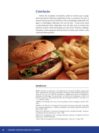 CADERNOS TEMÁTICOS INDÚSTRIA E COMÉRCIO24
Conclusão
Diante dos resultados encontrados, pode-se concluir que os julga-
dores perceberam diferenças significativas entre as amostras. Ou seja, as
pessoas notaram que houve diferença entre o hambúrguer elaborado com
água e o hambúrguer elaborado com soro de leite. . O que torna viável
o aproveitamento desse subproduto (soro de leite), que na maioria dos
laticínios acabam sendo descartados por não terem nenhuma utilidade.
Entretanto, muitas pesquisas ainda precisam ser feitas, para avaliar o valor
nutricional desse produto.
REFERÊNCIAS
BRASIL. Ministério da Agricultura e do Abastecimento. Secretaria da Defesa Agropecuária
(SDA). Departamento de Inspeção de Produtos de Origem Animal (DIPOA).Instrução Nor-
mativa Nº. 20 , de 31 de julho de 2000.Aprova o Regulamento Técnico de Identidade e
Qualidade de Almôndega, de Apresuntado, de Fiambre, de Hambúrguer, de Kibe e de
Presunto Cozido.Lex: Diário Oficial da União, de 03 de agosto de 2000, n. 149, Seção 1, p.
7 – 12 .Brasília, 2000.b
GIRARD, J.P. Tecnología de la carne y de los productos cárnicos. Zaragoza: Acribia, 1991.
316p.
RAMOS, E. M. TRA 149 – Tecnologia do Processamento de Carnes e Derivados. Texto didá-
tico. (apostila reprografada), v. 2 (práticas). Itapetinga: Universidade Estadual do Sudoeste da
Bahia (UESB). 2005
ROÇA, R.O., BONASSI, I.A. Temas de tecnologia da carne e produtos derivados. Botucatu:
Faculdade de Ciências Agronômicas. 1981. 129p.
ROÇA, R.O. Tecnologia da carne e produtos derivados. Botucatu: Faculdade de Ciências
Agronômicas, UNESP, 2000.202p.
<http:// http://www.engesand.com.br/hamburguer.php> Acesso em: 12 Ago. 2007.
 
