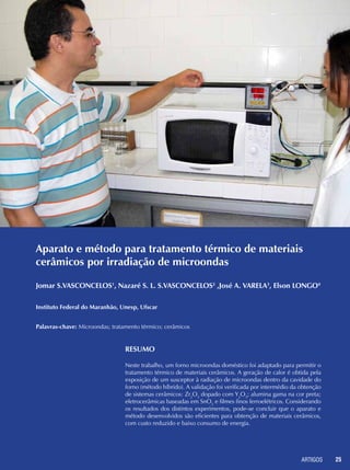 ARTIGOS 25
Aparato e método para tratamento térmico de materiais
cerâmicos por irradiação de microondas
Resumo
Neste trabalho, um forno microondas doméstico foi adaptado para permitir o
tratamento térmico de materiais cerâmicos. A geração de calor é obtida pela
exposição de um susceptor à radiação de microondas dentro da cavidade do
forno (método híbrido). A validação foi verificada por intermédio da obtenção
de sistemas cerâmicos: Zr2
O3
dopado com Y2
O3
; alumina gama na cor preta;
eletrocerâmicas baseadas em SnO2
e filmes finos ferroelétricos. Considerando
os resultados dos distintos experimentos, pode-se concluir que o aparato e
método desenvolvidos são eficientes para obtenção de materiais cerâmicos,
com custo reduzido e baixo consumo de energia.
Jomar S.VASCONCELOS1
, Nazaré S. L. S.VASCONCELOS2
,José A. VARELA3
, Elson LONGO4
Instituto Federal do Maranhão, Unesp, Ufscar
Palavras-chave: Microondas; tratamento térmico; cerâmicos
 
