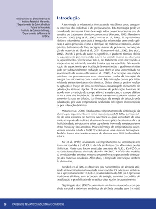 CADERNOS TEMÁTICOS INDÚSTRIA E COMÉRCIO26
Introdução
A tecnologia de microondas vem atraindo nos últimos anos, um gran-
de interesse das indústrias e de pesquisadores. Esta tecnologia pode ser
considerada como uma fonte de energia não-convencional como uma al-
ternativa ao tratamento térmico convencional (Metaxas, 1995; Bernède e
Assmann, 2000; Jung et al., 2002; Brewer et. al, 1992). O aquecimento
rápido e volumétrico associado à energia das microondas vem sendo apli-
cado a vários processos, como a obtenção de materiais cerâmicos, análise
química, tratamento de lixo, secagem, síntese de polímeros, decomposi-
ção de materiais etc (Baek et al., 2001; Komarneni et al., 2002; Lee et al.,
2002). Devido à perda de calor na superfície, o gradiente térmico obtido
no aquecimento por microondas ocorre no sentido inverso ao observado
no aquecimento convencional. Isto é, no tratamento com microondas a
temperatura no interior da amostra é maior que na superfície. Pela combi-
nação do aquecimento por irradiação de microondas, o gradiente térmico
pode ser substancialmente reduzido para obter-se uma uniformidade no
aquecimento da amostra (Brosnan et al., 2003). A aceleração das reações
químicas, no processamento com microondas, resulta da interação da
energia das microondas com o material. Esta interação ocorre por inter-
médio de efeitos térmicos e não-térmicos. Efeitos térmicos podem resultar
da agitação e fricção de íons ou moléculas causadas pelo mecanismo de
polarização iônica e dipolar. O mecanismo de polarização funciona de
acordo com a variação do campo elétrico e neste caso, o campo elétrico
oscila a uma alta freqüência. Os efeitos não-térmicos podem resultar do
aumento da taxa de difusão, da diminuição da energia de ativação pela
polarização, por altas temperaturas localizadas em regiões microscópicas
ou por relaxação dielétrica.
Mizuno et al. (2004) estudaram o comportamento da sinterização da
alumina por aquecimento em forno microondas a 2,45 GHz, por intermé-
dio de uma estrutura de barreira isotérmica as quais consistiam de uma
manta composta de mulita e alumina e de uma placa de alumina sílica. A
finalidade desta estrutura era evitar o gradiente inverso de temperatura e o
efeito “runaway” nas amostras. Pouca diferença de temperatura foi obser-
vada na amostra tratada a 1600 ºC e obteve-se uma estrutura homogênea.
Também foram sinterizadas amostras de alumina com 98% da densidade
teórica.
Xie et al. (1999) analisaram o comportamento da sinterização em
forno microondas a 2.45 GHz, de três cerâmicas com diferentes perdas
dielétricas. Neste caso foram estudadas amostras de Al2
O3
, Ce-Y-ZrO2
e
relaxores ferroelétricos à base de chumbo (PMZNT). A análise das medidas
da densidade das amostras mostrou uma melhora no processo de sinteriza-
ção dos materiais estudados. Além disso, o tempo de sinterização também
foi diminuído.
Bondioli et al. (2003) obtiveram pós nanométricos de zircônia utili-
zando síntese hidrotermal associada a microondas. Os pós foram sintetiza-
dos a aproximadamente 194 oC e pressão máxima de 200 psi. O processo
mostrou-se eficiente, com economia de energia, aumento da cinética de
cristalização e possibilidade de se utilizar altas razões de aquecimento.
Nightingale et al. (1997) construíram um forno microondas com po-
tência variável e obtiveram cerâmicas de zircônia dopadas com 3% e 8%
1
Departamento de Eletroeletrônica do
Instituto Federal do Maranhão.
2
Departamento de Química Instituto
Federal do Maranhão
3
Instituto de Química da Unesp.
4
Departamento de Química da
UFSCar.
 