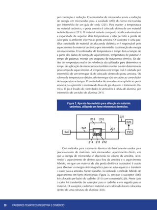 CADERNOS TEMÁTICOS INDÚSTRIA E COMÉRCIO28
Dois métodos para tratamento térmico são basicamente usados para
processamento de materiais com microondas: aquecimento direto, em
que a energia de microondas é absorvida no volume da amostra, ocor-
rendo o aquecimento de dentro para fora da amostra e o aquecimento
híbrido, em que um material de alta perda dielétrica (susceptor) é usado
para absorver a energia eletromagnética para se auto-aquecer e transferir
o calor para a amostra. Neste trabalho, foi utilizado o método híbrido de
aquecimento em forno microondas (Figura 3), em que o susceptor (300)
foi colocado por baixo do cadinho (310) com o material (320). Neste caso
o calor foi transferido do susceptor para o cadinho e em seguida para o
material. O susceptor, cadinho e material a ser calcinado foram colocados
dentro de uma estrutura de alumina (330).
por condução e radiação. O controlador de microondas envia a radiação
de energia em microondas para a cavidade (200) do forno microondas
por intermédio de um guia de onda (221). Para manter a temperatura
no material cerâmico, o porta amostra é colocado dentro de um material
isolante térmico (213). O material isolante composto de sílica-alumina tem
a capacidade de suportar altas temperaturas e não permitir a perda de
calor para o ambiente externo ao porta amostra. O susceptor é uma pas-
tilha constituída de material de alta perda dielétrica e é responsável pelo
aquecimento do material cerâmico por intermédio da absorção de energia
em microondas. O controlador de temperatura e tempo tem a função de
a partir dos dados de rampa de aquecimento, temperatura de patamar e
tempo de patamar, montar um programa de tratamento térmico. Os da-
dos de temperatura real e de referência são utilizados para determinar o
tempo de aplicação de microondas e também manter o valor determinado
pela rampa de aquecimento. A temperatura em tempo real é coletada por
intermédio de um termopar (231) colocado dentro do porta amostra. Os
valores de temperatura obtidos pelo termopar são enviados ao controlador
de temperatura e tempo. O controlador de atmosfera é acoplado ao porta
amostra para permitir o controle do fluxo de gás durante o tratamento tér-
mico. O gás é levado do controlador de atmosfera à célula de alumina por
intermédio de um tubo de alumina (241).
240 230
220
210213
231241
214 211 212
221
Figura 2. Aparato desenvolvido para obtenção de materiais
cerâmicos, utilizando um forno microondas doméstico.
 