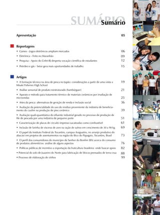 SumárioSumário
Apresentação
Reportagens
• Games - Jogos eletrônicos ampliam mercados
• Eletrônica - Feito no Maranhão
• Pesquisa - Apoio do Cefet-RJ desperta vocação científica de estudantes
• Petróleo e gás - Setor gera mais oportunidades de trabalho
Artigos
• A formação técnica na área de pesca no Japão: considerações a partir de uma visita a
Misaki Fisheries High School
• Análise sensorial de produto reestruturado (hambúrguer)
• Aparato e método para tratamento térmico de materiais cerâmicos por irradiação de
microondas
• Artes da pesca: alternativas de geração de renda e inclusão social
• Avaliação da potencialidade do uso do resíduo proveniente da indústria de beneficia-
mento do caulim na produção de piso cerâmico
• Avaliação quali-quantitativa do efluente industrial gerado no processo de produção de
file de pescada por uma indústria de pequeno porte
• Caracterização de placas de circuito impresso sucateadas como combustível
• Inclusão de farinha de vísceras de aves na ração de suínos em crescimento de 30 a 90 kg
• O papel do Instituto Federal do Tocantins, campus Araguatins, no arranjo produtivo do
abacaxi em projetos de assentamentos na região do Bico do Papagaio, Tocantins, Brasil
• O perfil dos consumidores do município de Senhor do Bonfim (BA) acerca do consumo
de produtos alimentícios: análise de alguns aspectos
• Políticas públicas de incentivo a exportação da fruticultura brasileira: onde buscar apoio
• Potencial do solo de Juazeiro do Norte para fabricação de blocos prensados de terra crua
• Processo de elaboração de vinhos
19
21
25
36
39
51
69
61
88
99
73
76
82
06
09
12
15
05
 