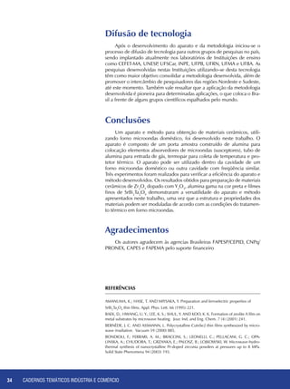 CADERNOS TEMÁTICOS INDÚSTRIA E COMÉRCIO34
Após o desenvolvimento do aparato e da metodologia iniciou-se o
processo de difusão de tecnologia para outros grupos de pesquisas no país,
sendo implantado atualmente nos laboratórios de Instituições de ensino
como CEFET-MA, UNESP, UFSCar, INPE, UFPB, UFRN, UFMA e UFBA. As
pesquisas desenvolvidas nestas Instituições utilizando-se desta tecnologia
têm como maior objetivo consolidar a metodologia desenvolvida, além de
promover o intercâmbio de pesquisadores das regiões Nordeste e Sudeste,
até este momento. Também vale ressaltar que a aplicação da metodologia
desenvolvida é pioneira para determinadas aplicações, o que coloca o Bra-
sil a frente de alguns grupos científicos espalhados pelo mundo.
Um aparato e método para obtenção de materiais cerâmicos, utili-
zando forno microondas doméstico, foi desenvolvido neste trabalho. O
aparato é composto de um porta amostra construído de alumina para
colocação elementos absorvedores de microondas (susceptores), tubo de
alumina para entrada de gás, termopar para coleta de temperatura e pro-
tetor térmico. O aparato pode ser utilizado dentro da cavidade de um
forno microondas doméstico ou outra cavidade com freqüência similar.
Três experimentos foram realizados para verificar a eficiência do aparato e
método desenvolvidos. Os resultados obtidos para preparação de materiais
cerâmicos de Zr2
O3
dopado com Y2
O3
, alumina gama na cor preta e filmes
finos de SrBi2
Ta2
O9
demonstraram a versatilidade do aparato e método
apresentados neste trabalho, uma vez que a estrutura e propriedades dos
materiais podem ser moduladas de acordo com as condições do tratamen-
to térmico em forno microondas.
Difusão de tecnologia
Agradecimentos
Conclusões
Os autores agradecem às agencias Brasileiras FAPESP/CEPID, CNPq/
PRONEX, CAPES e FAPEMA pelo suporte financeiro
REFERÊNCIAS
Amanuma, K.; Hase, T. and Miysaka, Y. Preparation and ferroelectric properties of
SrBi2
Ta2
O9
thin films. Appl. Phys. Lett. 66 (1995) 221.
Baek, D.; Hwang, U. Y.; Lee, K. S.; Shul, Y. and Koo, K. K. Formation of zeolite A film on
metal substrates by microwave heating. Jour. Ind. and Eng. Chem. 7 (4) (2001) 241.
Bernède, J. C. and Assmann, L. Polycrystalline CuInSe2 thin films synthesized by micro-
wave irradiation. Vacuum 59 (2000) 885.
Bondioli, F.; Ferrari, A. M.; Braccini, S.; Leonelli, C.; Pellacani, G. C.; Opa-
linska, A.; Chudoba, T.; Grzanka, E.; Palosz, B.; Lojkowski, W. Microwave-hydro-
thermal synthesis of nanocrystalline Pr-doped zirconia powders at pressures up to 8 MPa.
Solid State Phenomena 94 (2003) 193.
 