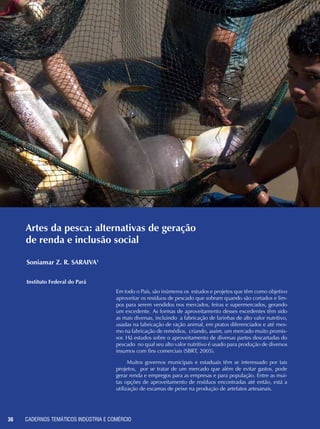 CADERNOS TEMÁTICOS INDÚSTRIA E COMÉRCIO36
Amanuma, K.; Hase, T. and Miysaka, Y. Preparation and ferroelectric properties of SrBi-
2Ta2O9 thin films. Appl. Phys. Lett. 66 (1995) 221.
Baek, D.; Hwang, U. Y.; Lee, K. S.; Shul, Y. and Koo, K. K. Formation of zeolite A film on metal
substrates by microwave heating. Jour. Ind. and Eng. Chem. 7 (4) (2001) 241.
Bernède, J. C. and Assmann, L. Polycrystalline CuInSe2 thin films synthesized by microwave
irradiation. Vacuum 59 (2000) 885.
Bondioli, F.; Ferrari, A. M.; Braccini, S.; Leonelli, C.; Pellacani, G. C.; Opalinska, A.; Chudoba,
T.; Grzanka, E.; Palosz, B.; Lojkowski, W. Microwave-hydrothermal synthesis of nanocrystalli-
ne Pr-doped zirconia powders at pressures up to 8 MPa. Solid State Phenomena 94 (2003)
193.
Brewer, M. A.; Brown, I. G.; Dickinson, M. R.; Galvin, J. E.; MacGill, R. A. and Salvadori, M.
C. Simple, safe, and economical microwave plasma-assisted chemical vapor deposition facili-
ty. Rev. Sci. Inst. 63 (6) (1992) 3389.
Brosnan, K. H.; Messing, G. L.; Agrawal, D. K., J. Microwave sintering of. Alumina at 2.45
GHz. Am. Ceram. Soc. 86 (8): (2003) 1307.
Joshi, P. C.; Ryu, S. O.; Zhang, X. and Desu, S. B. Properties of SrBi2Ta2O9 ferroelectric thin
films prepared by a modified metalorganic solution deposition technique. Appl. Phys. Lett.
70 (1997) 1080.
Jung, S.; Shin, Dong-wook; Kim, Hyoun-soo. Apparatus for forming thin film using microwave
and method therefore. US Patent No. 6,384,390, 07 may 2002.
Komarneni, S.; Komarneni, J. S.; Newalkar, B. and Stout, S. Microwave-hydrothermal synthe-
sis of Al-substituted tobermorite from zeolites. Mat. Res. Bull. 37 (2002) 1025.
Lee, J.; Kumagai, N.; Watanabe, T. and Yoshimaru, M. Direct fabrication of oxide films by a
microwave-hydrothermal method at low temperature. Sol. Stat. Ion. 151 (2002) 41.
Metaxas, A. C. Foundations of Electroheat: A unified approach, ed. John Wiley & Sons, 1995.
Mizuno, M.; Obata, S.; Takayama, S.; Sadataka, I.; Kato, N. and Sato, M. Sintering of alumina
by 2.45 GHz microwave heating. J. Euro. Ceram. Soc. 24 (2004) 387.
Nightingale, S. A.; Wormer, H. K.; Dunne, D. P. J. Microstructural Development. during the
Microwave Sintering of Yttria–Zirconia Ceramics. Am. Ceram. Soc. 80 (2) (1997) 394.
Pechini, M. P. Method of Preparing Lead and Alkaline - Earth Titanates and ... Using the Same
For a Capacitor. U.S. Patent No. 3.330 697, 11 July 1967.
Vasconcelos, J. S.; Lima, R. C.;Vasconcelos; N. S. L. S., Paskocimas; C. A., Leite, E. R.; Varela,
J. A. e Longo E. Aparato e método para obtenção de alumina gama na cor preta usando forno
microondas. PI 0600360-5, 07 de outubro de 2004.
Vasconcelos, J. S.; Vasconcelos, N. S. L. S.; Gomes, J. W.; Zanetti, S. M.; Leite, E. R.; Varela, J.
A. e Longo, E. Aparato e método para cristalização de filmes finos de materiais óxidos usando
forno microondas doméstico. PI 0302339-7, 11 de julho de 2003.
Vasconcelos, J. S.; Vasconcelos, N. S. L. S.; Zanetti, S. M.;, Gomes, J. W.; Leite, E. R.; Longo,
E.; Varela, J. A. Filmes finos de SrBi2Ta2O9 processados em forno microondas. Cerâmica, v.
49, n. 309, p. 61-65, 2003.
Xie, Z.; Yang, J.; Huang, X. and Huang, Y. Microwave processing and properties of ceramics
with different dielectric loss. Jour. Euro. Ceram Soc. 19 (1999) 381.
Zanetti, S. M.; Vasconcelos, J. S; Vasconcelos, N. S. L. S.; Varela, J. A.; Leite, E. R. e Longo,
E. SrBi2Nb2O9 thin films crystallized using a low power microwave oven. Thin solid Films, v.
466, n. 1-2, p. 62, 2004.
Artes da pesca: alternativas de geração
de renda e inclusão social
Em todo o País, são inúmeros os estudos e projetos que têm como objetivo
aproveitar os resíduos de pescado que sobram quando são cortados e lim-
pos para serem vendidos nos mercados, feiras e supermercados, gerando
um excedente. As formas de aproveitamento desses excedentes têm sido
as mais diversas, incluindo a fabricação de farinhas de alto valor nutritivo,
usadas na fabricação de ração animal, em pratos diferenciados e até mes-
mo na fabricação de remédios, criando, assim, um mercado muito promis-
sor. Há estudos sobre o aproveitamento de diversas partes descartadas do
pescado no qual seu alto valor nutritivo é usado para produção de diversos
insumos com fins comerciais (SBRT, 2005).
Muitos governos municipais e estaduais têm se interessado por tais
projetos, por se tratar de um mercado que além de evitar gastos, pode
gerar renda e empregos para as empresas e para população. Entre as mui-
tas opções de aproveitamento de resíduos encontradas até então, está a
utilização de escamas de peixe na produção de artefatos artesanais.
Soniamar Z. R. SARAIVA1
Instituto Federal do Pará
 