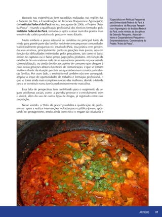 ARTIGOS 37
Baseado nas experiências bem sucedidas realizadas nas regiões Sul
e Sudeste do País, a Coordenação de Recursos Pesqueiros e Agronegócio
do Instituto Federal do Pará iniciou, em agosto de 2006, o Projeto “Artes
da Pesca” , visando a qualificação profissional dos técnicos formados pelo
Instituto Federal do Pará, tornado-os aptos a atuar num dos pontos mais
sensíveis da cadeia produtiva da pesca em nosso Estado.
Muito embora a pesca artesanal se constitua na principal fonte de
renda para grande parte das famílias residentes em pequenas comunidades
tradicionalmente pesqueiras no estado do Pará, essa prática vem perden-
do seus atrativos, principalmente junto às gerações mais jovens, seja em
função das dificuldades enfrentadas pelos pescadores, tais como o baixo
índice de capturas ou o baixo preço pago pelos produtos, em função da
existência de uma extensa rede de atravessadores presente no processo de
comercialização, ou ainda devido aos apelos de consumo que chegam à
essas novas gerações através dos meios de comunicação, e que se tornam
inviáveis diante da situação precária em que sobrevivem a maior parte des-
sas famílias. Por outro lado, o ensino formal também não tem conseguido
ampliar o leque de oportunidades de trabalho e formação profissional, o
que se torna ainda mais complexo no caso das mulheres, devido o fato da
pesca se constituir numa tarefa predominantemente masculina.
Essa falta de perspectivas tem contribuído para o surgimento de al-
guns problemas sociais, como a gravidez precoce e o envolvimento com
o álcool, além do uso de outros tipos de drogas, já registrado entre essa
população.
Nesse sentido, o “Artes da pesca” possibilita a qualificação de profis-
sionais aptos a realizar intervenções voltadas para o público jovem, apos-
tando no protagonismo, tendo ainda como foco o resgate da cidadania e
1
Especialista em Políticas Pesqueiras
pela Universidade Federal do Pará, é
coordenadora de Recursos Pesquei-
ros e Agronegócio do Instituto Federal
do Pará, onde ministra as disciplinas
de Extensão Pesqueira, Associati-
vismo e Cooperativismo Pesqueiro e
Empreendedorismo. Coordenadora do
Projeto “Artes da Pesca”.
 