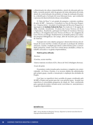 CADERNOS TEMÁTICOS INDÚSTRIA E COMÉRCIO38
a disseminação da cultura empreendedora, através da educação pelo tra-
balho, tornando possível, além da geração de fontes alternativas de renda,
através da comercialização dos produtos ao longo da realização do proje-
to, a identificação e formação de novas lideranças locais, que conduzirão
o processo de desenvolvimento dessas comunidades.
O “Artes da Pesca” é um projeto de pesquisa e extensão coordena-
do pela ACARP – Assessoria e Consultoria na Área de Recursos Pesquei-
ros – Empresa Júnior vinculada à Coordenação de Recursos Pesqueiros e
Agronegócio do Instituto Federal do Pará. Foi criado em 11 de agosto de
2006, reunindo, inicialmente, 10 alunos dos Cursos Técnicos em Pesca
e Aqüicultura. Atualmente, participam do Projeto 03 monitoras (Técnicas
em Pesca ), 05 estagiários do Curso Técnico em Pesca e 04 estagiários do
Curso Técnico em Design. Paralelamente às atividades práticas são realiza-
das pesquisas bibliográficas e de campo, além de incursões para a coleta
de materiais.
O projeto tem como objetivo pesquisar e desenvolver técnicas de uti-
lização de sucata marinha e resíduo de pescado na produção de artefatos
artesanais, visando a multiplicação desses conhecimentos junto à comuni-
dades pesqueiras, tendo como foco central dessas atividades a ênfase no
trabalho associativo e na gestão empreendedora.
Matéria-prima utilizada:
-Escamas:
-Conchas, sucata marinha;
-Outros materiais recicláveis (CD’s, Discos de Vinil, Embalagens diversas);
-Couro de peixe
Os produtos confeccionados pelos monitores e estagiários são comer-
cializados em Feiras e Eventos, e os recursos obtidos são administrados
pelo próprio grupo, visando a manutenção e ampliação das atividades do
Projeto.
Com base na experiência bem sucedida do grupo coordenado pela
ACARP, o Projeto está pronto para dar o seu próximo passo, levando essa
experiência à comunidades pesqueiras do estado do Pará, contribuindo
para a geração da renda e inclusão social, com ênfase no associativismo e
na gestão empreendedora.
REFERÊNCIAS
SBRT - Serviço Brasileiro de Respostas Técnicas: disponível na Internet www.sbret.ibict.br/
s9ujs/aproveitamentoderesiduos/html.
 
