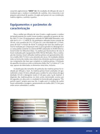 ARTIGOS 41
cional de argilominerais “MIDS” [2]. Os resultados de difração de raios X
revelaram que o resíduo é constituído de caulinita, mica moscovita e um
pequeno percentual de quartzo. Já argila azul possui em sua constituição
matéria orgânica, caulinita e quartzo.
Equipamentos e parâmetos de 		
caracterização
Para a análise por difração de raios X tanto a argila quanto o resíduo
do beneficiamento do caulim, foram moídos e passados na peneira de ma-
lha 200 (75 I Im). O equipamento utilizado foi XRD-6000 Shimadzu com
tubo de Cu (I I = 1,54056 Å). Os parâmetros utilizados foram corrente de
30 mA, com varredura de 5º a 75º para 2I I, com velocidade de 1,5 º/min,
passo de 0,02 º e tensão de 40 kV. A avaliação das fases das matérias-pri-
mas foi realizada por comparação entre os picos gerados no difratograma e
as cartas padrão existente no sistema JCPDS cadastradas no ICDD (Interna-
tional Center for Difraction Data). As análises por fluorescência de raios X
foram realizadas pelo equipamento EDX-700 da Shimadzu. Para a realiza-
ção das mesmas, foram utilizadas matérias-primas com granulometria infe-
rior a malha 200 (75 I Im) e uma atmosfera de vácuo. Os resultados obtidos
estão na forma dos óxidos mais estáveis dos elementos químicos presentes
nas composições das fases que compõem as matérias-primas. A limitação
do aparelho encontra-se entre os elementos Sódio (Na12
) e Urânio (U92
), ou
seja, apenas são detectados os elementos nesta faixa, inclusive.
A classificação dos tamanhos de partículas das matérias-primas foi re-
alizada por difração a laser. As matérias-primas foram analisadas em gra-
nulômetro a laser. O meio utilizado para a análise foi uma mistura de água
destilada (10 ml) e detergente neutro (2 ml) para cada 2 g de material. A
dispersão das matérias-primas no meio acima mencionado ocorreu por
60 segundos em ultra-som e o resultado foi fornecido pelo programa “The
particle expert” próprio para esse fim. A argila azul e o resíduo de caulim
foram submetidos a moagem e peneiramento em malha 200 (75 I Im) para
então serem submetidos a análise.
	
 