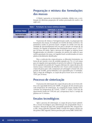 CADERNOS TEMÁTICOS INDÚSTRIA E COMÉRCIO42
Preparação e mistura das formulações
das massas
A Tabela I apresenta as formulações estudadas, obtidas com a com-
binação de diferentes proporções do resíduo processado de caulim e da
argila azul.
Matérias-Primas
Composição (% em peso)
A1 A2 A3 A4 A5 A6 A7 A8 A9
Resíduo de Caulim 90 80 70 60 50 40 30 20 10
Argila Azul 10 20 30 40 50 60 70 80 90
O processo de mistura e homogeneização usado, na preparação das
formulações das massas, foi realizado em moinho de bolas excêntrico. Os
parâmetros usados no processo foram: moagem via úmida com teor de
umidade de aproximadamente 65% em peso e durante um tempo de 30
minutos. Em seguida as barbotinas das formulações foram secas a 110 °C
por 24 horas em estufa. Após o processo de secagem as misturas foram
desaglomeradas em almofariz e passadas em peneira de malha 65 para
melhor granulação da massa, em seguida foram acondicionadas em sacos
plásticos devidamente identificados.
Para a confecção dos corpos-de-prova, as diferentes formulações, na
forma de pó, tiveram o teor de umidade ajustado em 7% (±1) em massa
para em seguida serem granuladas em peneira de malha 65. O pó granula-
do foi separado em porções de 14 g para obtenção de corpos-de-prova de
mesma massa e dimensões de 60x20x5 mm. Foram confeccionados nove
corpos-de-prova para cada composição por prensagem uniaxial sob uma
pressão de 50 MPa, prensa hidráulica com capacidade para 15 toneladas.
Após a etapa de moldagem, os corpos-de-prova foram secos em estufa a
110°C por 24 horas.
Processo de sinterização
O processo de sinterização dos corpos-de-prova deu-se em forno elé-
trico com capacidade térmica de 1400ºC, em grupos de três amostras para
cada temperatura de sinterização. As composições foram tratadas termi-
camente nas temperaturas de 1210°C, 1230°C e 1250°C. Com taxa de
aquecimento fixada em 15ºC/min até a temperatura final e o tempo de
patamar em 15 minutos.
Ensaios tecnológicos
Após o processo de sinterização, os corpos de prova foram submeti-
dos a ensaios tecnológicos para determinação das propriedades físicas e
mecânica: absorção de água (AA), porosidade aparente (PA), retração line-
ar (RL), massa específica aparente (MAE) e tensão de ruptura a flexão em
três pontos (TRF) segundo critérios previstos pela norma NBR 13818/1997.
Tabela I – Formulações das massas cerâmicas estudadas.
 