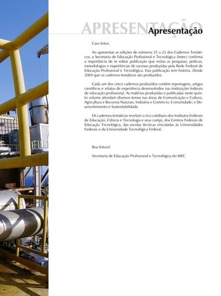 APRESENTAÇÃOapresentação
Caro leitor,
Ao apresentar as edições de números 21 a 25 dos Cadernos Temáti-
cos, a Secretaria de Educação Profissional e Tecnológica (Setec) confirma
a importância de se editar publicação que reúna as pesquisas, práticas,
metodologias e experiências de sucesso produzidas pela Rede Federal de
Educação Profissional e Tecnológica. Esta publicação tem história. Desde
2004 que os cadernos temáticos são produzidos.
Cada um dos cinco cadernos produzidos contém reportagens, artigos
científicos e relatos de experiência desenvolvidos nas instituições federais
de educação profissional. As matérias produzidas e publicadas neste quin-
to volume abordam diversos temas nas áreas de Comunicação e Cultura;
Agricultura e Recursos Naturais; Indústria e Comércio; Comunidade; e De-
senvolvimento e Sustentabilidade.
Os cadernos temáticos revelam o rico cotidiano dos Institutos Federais
de Educação, Ciência e Tecnologia e seus campi, dos Centros Federais de
Educação Tecnológica, das escolas técnicas vinculadas às Universidades
Federais e da Universidade Tecnológica Federal.
Boa leitura!
Secretaria de Educação Profissional e Tecnológica do MEC
 