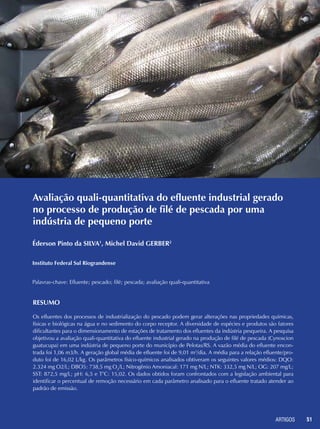 ARTIGOS 51
Avaliação quali-quantitativa do efluente industrial gerado
no processo de produção de filé de pescada por uma
indústria de pequeno porte
Éderson Pinto da SILVA1
, Michel David GERBER2
Instituto Federal Sul Riograndense
Palavras-chave: Efluente; pescado; filé; pescada; avaliação quali-quantitativa
Resumo
Os efluentes dos processos de industrialização do pescado podem gerar alterações nas propriedades químicas,
físicas e biológicas na água e no sedimento do corpo receptor. A diversidade de espécies e produtos são fatores
dificultantes para o dimensionamento de estações de tratamento dos efluentes da indústria pesqueira. A pesquisa
objetivou a avaliação quali-quantitativa do efluente industrial gerado na produção de filé de pescada (Cynoscion
guatucupa) em uma indústria de pequeno porte do município de Pelotas/RS. A vazão média do efluente encon-
trada foi 1,06 m3/h. A geração global média de efluente foi de 9,01 m3
/dia. A média para a relação efluente/pro-
duto foi de 16,02 L/kg. Os parâmetros físico-químicos analisados obtiveram os seguintes valores médios: DQO:
2.324 mg O2/L; DBO5: 738,5 mg O2
/L; Nitrogênio Amoniacal: 171 mg N/L; NTK: 332,5 mg N/L; OG: 207 mg/L;
SST: 872,5 mg/L; pH: 6,5 e T°C: 15,02. Os dados obtidos foram confrontados com a legislação ambiental para
identificar o percentual de remoção necessário em cada parâmetro analisado para o efluente tratado atender ao
padrão de emissão.
 