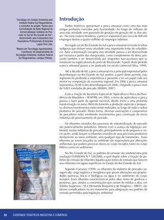 CADERNOS TEMÁTICOS INDÚSTRIA E COMÉRCIO52
Dados históricos apresentam a pesca artesanal como uma das mais
antigas profissões exercidas pela humanidade. Ao longo de milhares de
anos esta atividade vem passando de geração em geração até os dias atu-
ais. Na zona costeira brasileira, a pesca é responsável por cerca de 800 mil
empregos diretos e quatro milhões de empregos indiretos.
Na região sul do Rio Grande do Sul a pesca artesanal remonta às tribos
indígenas que tinham nesta atividade uma importante fonte de subsistên-
cia. Após a dominação européia esta atividade passou a ser desenvolvida
por escravos e peões das charqueadas, como complemento da dieta, pas-
sando também a ser desenvolvida por imigrantes luso-açorianos que se
instalaram na região através do porto de Rio Grande. A partir deste período
a pesca artesanal passou a ser praticada em escala comercial (Silva, 1990).
Até a década de 60, a pesca artesanal era a principal responsável pelos
desembarques no Rio Grande do Sul, porém, a partir deste período, este
segmento foi perdendo a importância e passando a ter um papel cada vez
menor na composição da economia regional. Em 2006 a pesca artesanal
representou 24,08 % dos desembarques em 2006, chegando a pouco mais
de 9.823 toneladas de pescado (IBAMA, 2007).
Com a criação da Secretaria Especial de Aqüicultura e Pesca da Presi-
dência da República – SEAP/PR, em 2003, o tema da aqüicultura e pesca
passou a fazer parte da agenda nacional, dando início a uma profunda
transformação no setor. Além do fomento a produção aqüícola e pesquei-
ra, diversos investimentos estão sendo realizados ao longo de toda a cadeia
produtiva do pescado. Desta forma, diversas associações e cooperativas
de pescadores estão recebendo investimentos para construção de novas
indústrias de processamento de pescado.
Os efluentes oriundos dos processos de industrialização do pescado
são potencialmente poluidores. Mesmo com o avanço da legislação am-
biental, muitas indústrias de pescado, principalmente as de pequeno e mi-
cro porte, ainda lançam os efluentes oriundos de seus processos produtivos
diretamente ao meio ambiente, sem qualquer tipo de tratamento. Esses
efluentes ao serem lançados ao ambiente são responsáveis por alterações
ambientais que podem provocar danos ao corpo receptor, tanto no corpo
hídrico como no sedimento.
No Rio Grande do Sul, os padrões de emissão são estabelecidos pela
resolução CONSEMA N º 128/2006, a qual dispõe sobre a fixação de pa-
drões de emissão de efluentes líquidos para fontes de emissão que lancem
seus efluentes em águas superficiais no Estado do Rio Grande do Sul.
Segundo Carranza (1999), os efluentes da indústria de pescado car-
regam alta carga orgânica e inorgânica que geram alterações nas proprie-
dades químicas, físicas e biológicas na água e no sedimento do corpo
receptor. Esses efluentes caracterizam-se pelos altos níveis de gorduras e
proteínas, que, aliados a concentrações que variam de médias a altas, em
Sólidos Suspensos - SS e Demanda Bioquímica de Oxigênio – DBO5, são
fatores complicadores no seu tratamento para adequação aos padrões de
emissão permitidos pela legislação ambiental.
Introdução1
Tecnólogo em Gestão Ambiental pelo
Instituto Federal Sul Riograndense,
é consultor do projeto “Ações para
Consolidação da Rede Regional de
Comercialização Solidária do Pes-
cado no Sul do Rio Grande do Sul”,
desenvolvido pela Cooperativa dos
Pescadores Profissionais Artesanais
Lagoa Viva Ltda.
2
Mestre em Tecnologia Agroindustrial,
é professor do Departamento de
Tecnologia Ambiental, Instituto Federal
Sul Riograndense, campus Pelotas.
 