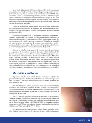 ARTIGOS 53
Tanto Braile & Cavalcanti (1993) como Gerber (2004), afirmam que as
dificuldades encontradas no tratamento dos despejos do pescado são atri-
buídas em grande parte aos volumes relativamente elevados de DBO5 e SS
de médios a altos, e a altos níveis de gorduras e proteínas, além da variação
destas características em função de diferentes safras ao longo do ano e da
rápida biodegradabilidade dos despejos. As características físico-químicas
também podem variar em função das espécies processadas, bem como do
tipo de produto final desejado.
A falta de acúmulo de conhecimento no que se refere ao efluente
gerado nos diferentes processos de diferentes pescados tem levado a cons-
trução de plantas com ausência, ou ineficiência, de estações de tratamento
de efluentes – ETE.
A diversidade de pescado e a conseqüente diversidade de produtos,
aliadas a sazonalidade nas capturas são fatores dificultantes, tanto para a
determinação precisa dos efluentes gerados, bem como para o correto di-
mensionamento de estações para o seu tratamento. Desta forma, o estudo
do efluente gerado para cada tipo de produto obtido, passa a ser um im-
portante aliado na elaboração e dimensionamento de projetos de estações
de tratamento de efluentes oriundos de indústrias de pescado.
O presente trabalho surge a partir da vivência junto às associações
e cooperativas de pescadores artesanais da região sul do Rio Grande do
Sul e é um estudo de caso realizado em uma indústria de pequeno por-
te, administrada pela Cooperativa dos Pescadores Profissionais Artesanais
Lagoa Viva Ltda, localizada no município de Pelotas, no Estado do Rio
Grande do Sul. Neste estudo buscou-se fazer a avaliação quali-quantitativa
do efluente industrial gerado na produção de filé de pescada (Cynoscion
guatucupa) e confrontar os dados obtidos com a legislação ambiental em
vigor no Estado, buscando identificar o percentual de remoção necessário
no tratamento para a adequação do efluente nos parâmetros monitorados.
Materiais e métodos
O presente trabalho é um estudo de caso realizado na indústria de
pescado da Cooperativa dos Pescadores Profissionais Artesanais Lagoa Viva
Ltda., localizada a 30 km do centro do município de Pelotas, no Estado do
Rio Grande do Sul.
Para a realização do estudo, o processo produtivo foi acompanhado
durante os dias 13 e 14 de novembro de 2007, quando a indústria produ-
ziu exclusivamente filé de pescada. Durante este acompanhamento foram
monitorados os consumos de água e gelo, a temperatura do efluente e o
rendimento do processo.
Para a caracterização físico-química do efluente foram coletadas
amostras compostas, que foram encaminhadas para análise no Laboratório
de Celulose e Efluentes da Fundação de Apoio ao Centro Federal de Edu-
cação Tecnológica de Pelotas – LACE/FUNCEFET. Os métodos analíticos
empregados no LACE são baseados no Standard Methods for Examination
of Water and Wastewater, 21th. APHA, 2005.
Para a determinação da temperatura média, foram realizadas medi-
ções horárias, com termômetro de mercúrio, desde o início do funciona-
 