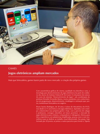 06 CADERNOS TEMÁTICOS INDÚSTRIA E COMÉRCIO
Jogos eletrônicos ampliam mercados
Mais que brincadeira, games fazem parte de novo mercado: a criação dos próprios games
GAMES
Com características gráficas de cinema, qualidade nos desenhos e sons, a
tecnologia para desenvolvimento de jogos eletrônicos faz parte do cotidia-
no dos alunos do Instituto Federal (IF) do Ceará. O entusiasmo dos alunos
do curso de extensão “Desenvolvimento de Jogos”, sob coordenação do
professor Ronaldo Fernandes Ramos, reuniu estudantes com conhecimen-
tos em programação, desenvolvimento, modelagem e animação que, jun-
tos, transformam brincadeira em negócio.
Bruno Saraiva Rodrigues, de 30 anos, é aluno de Mecatrônica do IF-CE,
mas desde os 15 anos brinca com jogos eletrônicos. Aprendeu com o tem-
po a desenvolver seus próprios games e hoje, com a parceria de colegas
e professores, consegue vislumbrar um futuro promissor: o mercado de
jogos eletrônicos para celulares, computadores e videogames. Deixou para
trás a experiência com plataformas simplificadas, poucas cores e som mo-
nofônico para se dedicar ao trabalho visual diferenciado. Seu grupo, hoje
formado por 20 jovens, se juntou a outros parceiros para formar a “Aperta
 