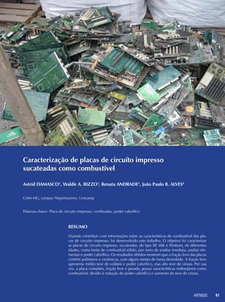 ARTIGOS 61
Caracterização de placas de circuíto impresso
sucateadas como combustível
Astrid DAMASCO1
, Waldir A. BIZZO2
, Renata ANDRADE3
, João Paulo B. ALVES4
Cefet MG, campus Nepomuceno, Unicamp
Palavras-chave: Placa de circuito impresso; combustão; poder calorífico
RESUMO
Visando contribuir com informações sobre as características de combustível das pla-
cas de circuito impresso, foi desenvolvido este trabalho. O objetivo foi caracterizar
as placas de circuito impresso, sucateadas, do tipo XP, 486 e Pentium, de diferentes
idades, como fonte de combustível sólido, por meio de analise imediata, analise ele-
mentar e poder calorífico. Os resultados obtidos mostram que a fração leve das placas
contém polímeros e cerâmicas, com alguns metais de baixa densidade. A fração leve
apresenta médio teor de voláteis e poder calorífico, mas alto teor de cinzas. Por sua
vez, a placa completa, fração leve e pesada, possui características indesejáveis como
combustível, devido à redução do poder calorífico e aumento do teor de cinzas.
 