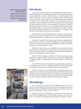 CADERNOS TEMÁTICOS INDÚSTRIA E COMÉRCIO62
Introdução
As placas de circuito impresso são componentes de quase todos os
tipos de equipamentos eletrônicos e geralmente são constituídas por apro-
ximadamente 40% de metais, 30% de cerâmicas e 30% de plástico (CUI,
2003). Atualmente, como o volume do descarte destes componentes é
grande, e para que estes componentes não sejam simplesmente dispostos
em aterros, vários métodos de reciclagem têm sido propostos para sua
reutilização. Existe um grande interesse na recuperação dos metais, já que
as reservas naturais são fontes minerais esgotáveis. No entanto, os plásticos
das placas de circuito impresso, por serem basicamente termofixo, apre-
sentam dificuldade na sua recuperação. Métodos de separação, incinera-
ção, pirólise, degradação térmica têm sido utilizados e investigados, para
que se encontre melhor destino para esses materiais.
O trabalho de Menad (1998) mostra que durante a combustão dos
plásticos, a presença de retardadores de chama halogenados pode pro-
duzir dibenzo-p-dioxinas e dibenzo-furanos, que são substâncias tóxicas.
Barontini e Cazzani (2006) informam que, durante a degradação tér-
mica de placas eletrônicas contendo retardadores de chama bromados,
formam-se compostos de brometo de hidrogênio e compostos organobro-
minated, os quais são perigosos à saúde.
Bockhorn (1999) afirma que retardadores de chama bromados são
decompostos ou volatilizados em temperaturas mais elevadas que 300°C,
mas é possível fixar o bromo no resíduo, mediante adição de carbonato de
cálcio na sucata eletrônica, antes da pirólise.
Henrich (1999) investigou a pirólise de resíduos municipais, sucatas
eletrônicas, madeira e palha, e constatou que a combustão completa des-
tes materiais pode ser conseguida em uma estufa rotativa a 600C, após
uma hora.
FinK (1999) afirma que a reciclagem de sucata eletrônica é particular-
mente problemática, e que os resíduos de polímeros encontram utilização
em indústrias cimenteiras, mas exclusivamente como combustível.
Visando contribuir com informações sobre o comportamento de com-
bustão das placas de circuito impresso, foi desenvolvido este trabalho, com
o objetivo de caracterizar placas de circuito impresso, sucateadas, do tipo
XP, 486 e Pentium, de diferentes idades, como fonte de combustível sólido,
por meio de analise imediata, analise elementar e poder calorífico.
1Doutora. Professora do Cefet MG,
campus Nepomuceno.
2Doutor. Professor da Unicamp.
3Mestre. Professora da Unicamp.
4Professor do Cefet MG, campus
Nepomuceno.
Metodologia
Para a obtenção das amostras, foram coletados 12Kg de sucata de
placas de circuito impresso (PCI), provenientes de computadores dos tipos:
XP, 486 e Pentium, de diferentes idades. Destas placas (figura1) foram reti-
rados, manualmente, os cabos, fios e conectores.
Cada tipo de placa foi submetida ao processo de cominuição e pos-
teriormente homogeneização. A caracterização das placas de circuito im-
presso, como fonte de combustível sólido, incluíram as seguintes etapas:
 