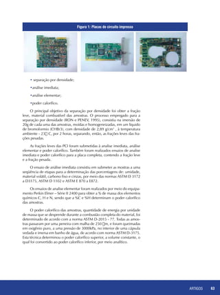 ARTIGOS 63
• separação por densidade;
•análise imediata;
•análise elementar;
•poder calorífico.
O principal objetivo da separação por densidade foi obter a fração
leve, material combustível das amostras. O processo empregado para a
separação por densidade (RON e PENEV, 1995), consistiu na imersão de
20g de cada uma das amostras, moídas e homogeneizadas, em um líquido
de bromoformio (CHBr3), com densidade de 2,89 g/cm3
, à temperatura
ambiente - 23 C, por 2 horas, separando, então, as frações leves das fra-
ções pesadas.
As frações leves das PCI foram submetidas à analise imediata, análise
elementar e poder calorífico. Também foram realizados ensaios de analise
imediata e poder calorífico para a placa completa, contendo a fração leve
e a fração pesada.
O ensaio de análise imediata consistiu em submeter as mostras a uma
seqüência de etapas para a determinação das porcentagens de: umidade,
material volátil, carbono fixo e cinzas, por meio das normas ASTM D 3172
a D3175, ASTM D 1102 e ASTM E 870 a E872.
Os ensaios de analise elementar foram realizados por meio do equipa-
mento Perkin Elmer – Série II 2400 para obter a % de massa dos elementos
químicos C, H e N, sendo que a %C e %H determinam o poder calorífico
das amostras.
O poder calorífico das amostras, quantidade de energia por unidade
de massa que se desprende durante a combustão completa do material, foi
determinado de acordo com a norma ASTM D-2015 - 77. Todas as amos-
tras passaram por uma peneira com malha de 250 m, e foram queimadas
em oxigênio puro, a uma pressão de 3000kPa, no interior de uma cápsula
vedada e imersa em banho de água, de acordo com norma ASTM D-3175.
Esta técnica determinou o poder calorífico superior, a volume constante, o
qual foi convertido ao poder calorífico inferior, por meio analítico.
Figura 1: Placas de circuito impresso
 