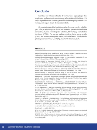 CADERNOS TEMÁTICOS INDÚSTRIA E COMÉRCIO68
Conclusão
Com base nos métodos adotados de cominuição e separação por den-
sidade para as placas de circuito impresso, a fração leve obtida foi de 45%,
a qual é predominante formada, predominantemente por polímeros e ce-
râmicas, com alguns metais de baixa densidade.
Os resultados da análise imediata, analise elementar e poder calorífico
para a fração leve das placas de circuito impresso apresentam médio teor
de voláteis, 39,85%, e médio poder calorífico, 11,14 MJ/kg, com alto teor
de cinzas, 57,78%. Por sua vez, a placa completa, fração leve e pesada,
possui características indesejáveis como combustível sólido, devido à redu-
ção do poder calorífico, 4,68 MJ/kg, e aumento de cinzas, 82%.
REFERÊNCIAS
American Society for Testing and Materials. ASTM D 240-92: Heat of Combustion of Liquid
Hydrocarbon Fuels By Bombs Calorimeter. Philadelphia, 8 p.,1995.
American Society for Testing and Materials. ASTM D 3172-89: Standard Test Method for Pro-
ximate Analysis of Coal and Coke. Philadelphia, 1 p., 1989.
American Society for Testing and Materials. ASTM D 3173-87: Standard Test Method for
Moisture in the Analysis Sample of Coal and Coke. Philadelphia, 2 p., 1987.
American Society for Testing and Materials. ASTM D 3174-93: Standard Test Method for Ash
in the Analysis Sample of Coal and Coke from Coal. Philadelphia, 4 p., 1993.
American Society for Testing and Materials. ASTM D 3175-89a: Standard Test Method for
Volatile Matter in the Analysis Sample of Coal and Coke. Philadelphia, 3 p., 1989.
American Society for Testing and Materials. ASTM D 3176-89: Standard Test Method for
Ultimate Analysis Sample of Coal and Coke. Philadelphia, 3 p., 1989.
Barontini, F.; Cozzani. V. Formation of hydrogen bromide and organobrominated com-
pounds in the thermal degradation of electronic boards. Journal of Analytical and Applied
Pyrolysis, V. 77, Issue 1, p. 41-55. Aug. 2006.
Bockhorn, H., Hornung, A., Hornung,U., Jakobströer,P., Kraus,V. Dehydro-
chlorination of plastic mixtures. Journal of Analytical and Applied Pyrolysis, V. 49, Issues 1-2,
p. 97-106, Feb.1999.
Cui, J, Forssberg, E. Mechanical recycling of waste electric and electronic equipment:
a review. Division of Mineral Processing, Luleå University of Technology, SE-971 87 Luleå,
Sweden. Journal of Hazardous Materials B99. p. 243–263, 2003.
Fink, J. K. Pyrolysis and combustion of polymer wastes in combination with metallurgical
processes and the cement industry. Journal of Analytical and Applied Pyrolysis. V.51,Issues1-
2,p.239-252. July1999.
Henrich, E., Bürkle, S., Meza-Renken, Z. I. And Rumpel, S. Combustion and gasification
kinetics of pyrolysis chars from waste and biomass. Journal of Analytical and Applied Pyrolysis,
V. 49, Issues 1-2, p. 221-241, Feb. 1999.
MENAD, N.; BJÖRKMAN, BO.; ALLAIN, E. G.: Combustion of plastics
contained in electric and electronic scrap. Resources, Conservation and
Recycling. V. 24, p. 65 – 85, 1998.
Ron, A. , Penev, K. Disassembly and recycling of electronic consumer products: na overview.
Technovation. V. 15. no 6. p. 363-374. 1995.
Jenkins, B. M., “Fuel properties for biomass materials” . International Symposium on Appli-
catin and Management of Energy and Agriculture: The Role of Biomass Fuels, Delhi, India, p.
21-23. May, 1990.
 