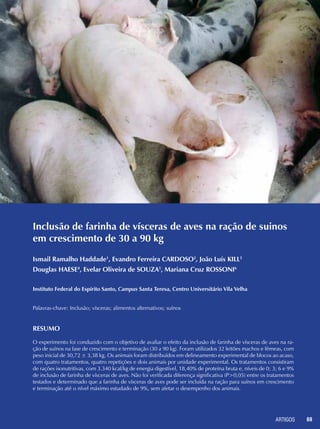 ARTIGOS 69
Inclusão de farinha de vísceras de aves na ração de suinos
em crescimento de 30 a 90 kg
Ismail Ramalho Haddade1
, Evandro Ferreira CARDOSO2
, João Luís KILL3
Douglas HAESE4
, Evelar Oliveira de SOUZA5
, Mariana Cruz ROSSONI6
Instituto Federal do Espírito Santo, Campus Santa Teresa, Centro Universitário Vila Velha
Palavras-chave: Inclusão; vísceras; alimentos alternativos; suínos
Resumo
O experimento foi conduzido com o objetivo de avaliar o efeito da inclusão de farinha de vísceras de aves na ra-
ção de suínos na fase de crescimento e terminação (30 a 90 kg). Foram utilizados 32 leitões machos e fêmeas, com
peso inicial de 30,72 ± 3,38 kg. Os animais foram distribuídos em delineamento experimental de blocos ao acaso,
com quatro tratamentos, quatro repetições e dois animais por unidade experimental. Os tratamentos consistiram
de rações isonutritivas, com 3.340 kcal/kg de energia digestível, 18,40% de proteína bruta e, níveis de 0; 3; 6 e 9%
de inclusão de farinha de vísceras de aves. Não foi verificada diferença significativa (P>0,05) entre os tratamentos
testados e determinado que a farinha de vísceras de aves pode ser incluída na ração para suínos em crescimento
e terminação até o nível máximo estudado de 9%, sem afetar o desempenho dos animais.
 