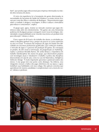 07REPORTAGENSREPORTAGENS
Start”, que produz jogos educacionais para empresas interessadas na mão-
de-obra exclusiva de alunos.
O início da experiência foi a formatação de games direcionados às
necessidades da Secretaria de Saúde de Fortaleza e os testes iniciais fica-
ram por conta dos filhos e sobrinhos de Rodrigues. “Desenvolvemos jogos
sobre o combate à dengue e reciclagem. A idéia é utilizar a brincadeira
para educar e conscientizar”, explica.
O grupo quer, agora, mostrar ao mercado cearense que jogos ele-
trônicos estão além do entretenimento. “Os games são uma ferramenta
poderosa de divulgação porque conseguem reunir novas tecnologias, inte-
ratividade e responsabilidade social. Inserido nisso temos um produto forte
para educação”, destaca o aluno.
Com o apoio do IF-Ceará e do trabalho dos alunos, as atividades pa-
ralelas à disciplina ganham força, porque são poucos os cursos superiores
na área no Ceará. “A maioria das empresas de jogos do Estado tem difi-
culdade em encontrar profissionais qualificados, que conheçam modelos,
o mercado de jogos e o processo de produção de games, da concepção
ao projeto, da arte visual à sonorização, da programação ao marketing”,
explica o professor Ronaldo Ramos. Ele ainda destaca a importância do
trabalho interdisciplinar dos alunos do grupo, que desenvolvem projetos
com tecnologias atuais e introduzem o trabalho à prática das disciplinas
desenvolvidas em sala de aula, como no caso de Matemática, Inteligência
Artificial e Design. “É muito importante aproveitar o potencial criativo dos
alunos. E esse grupo tem esse ponto como destaque. Na infância, seus
integrantes viveram o lúdico dos jogos eletrônicos de sua época e agora
trabalham suas habilidades com seus colegas. Eles aplicam conceitos que
aprenderam de maneira autodidata e complementam com a teoria do cur-
so”, destaca o professor.
 