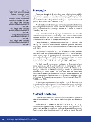 CADERNOS TEMÁTICOS INDÚSTRIA E COMÉRCIO70
1Engenheiro agrônomo. DSc. em Pro-
dução Animal. Professor do Instituto
Federal do Espírito Santo, campus
Santa Teresa.
2Acadêmico do curso de Zootecnia do
Centro Universitário Vila Velha (UVV).
3DSc. Nutrição de Não-ruminantes.
Professor do Centro Universitário Vila
Velha (UVV).
4DSc. Nutrição de Não-ruminantes.
Professor do Centro Universitário Vila
Velha (UVV).
5Biólogo. Mestrando em Ciência
Animal no Centro Universitário Vila
Velha (UVV).
6DSc. Nutrição de Não-ruminantes.
Professora do Centro Universitário Vila
Velha (UVV).
Introdução
Os sistemas de produção de suínos destacam-se pelo elevado potencial de
eficiência alimentar dada a efetiva disponibilidade de milho grão e de farelo de
soja, que em combinação a suplementos minerais, vitamínicos, e de aminoáci-
dos possibilitam o adequado aporte de nutrientes para a expressão do potencial
genético desses animais (BELLAVER et al., 2004).
A indústria brasileira de alimentação animal utiliza cerca de 60% do milho
e 20% da soja produzidos no País. Assim, a demanda desses ingredientes para a
produção de rações em todo o Brasil gira em torno de 44 milhões de toneladas
(SINDIRAÇÕES, 2003).
Com o crescente aumento da população mundial e com a atual demanda
do milho e da soja para a produção de energia, torna-se necessária a busca de
alimentos alternativos para suprir a produção animal. Sendo assim, os resíduos
de animais abatidos podem ser dirigidos a esse propósito.
Dentre esses resíduos, a farinha de vísceras de aves (FV), tornar-se-á uma
opção por se tratar de um alimento rico em nutrientes, apresentar proteína de
elevado valor biológico, sais minerais e vitaminas do complexo B (ROMANELLI
et al., 2003).
Esse produto (FV) é resultante da cocção, prensagem e moagem das vísce-
ras de aves, sendo permitida a inclusão de cabeças e pés. O material não deve
conter penas, resíduos de incubatórios e de outras matérias estranhas a sua
composição. Além disso, a FV não deve apresentar contaminação com cascas
de ovos. O seu teor de proteína bruta varia de 55 a 65 % e sua cor é de doura-
da a marrom, com densidade de 545 a 593 kg/m3 (BELLAVER, 2005).
No Brasil, o grande problema com a utilização de alimentos de origem
animal relaciona-se à falta de uniformidade entre as matérias primas existen-
tes. Para atender a esta necessidade, o Sindicato Nacional da Indústria de Ali-
mentação Animal (SINDIRAÇÕES) e a Associação Nacional de Fabricantes de
Alimentação para Animal (ANFAL), em 1998, publicaram uma nova edição
do manual de Padronização das Matérias-Primas para Alimentação Animal, no
lugar a edição antiga, contida na Portaria no 07, de 09 de Novembro de 1988,
da Secretaria de Fiscalização Agropecuária do Ministério da Agricultura (RO-
MANELLI et al, 2003).
O objetivo com esse trabalho foi o de avaliar o efeito de diferentes níveis
de inclusão da Farinha de Vísceras de Aves na Ração de Suínos, em substituição
ao Farelo de Soja, nas fases de crescimento e de terminação (30 a 90 kg) de
suínos criados em sistema de confinamento.
Material e métodos
O trabalho foi conduzido no Setor de Zootecnia II da Escola Agrotécnica
Federal de Santa Teresa – EAFST - ES, no período de agosto a novembro de
2006.
Foram utilizados 32 leitões com peso médio inicial de 30,72 ± 3,38 kg,
distribuídos em Delineamento em Blocos ao acaso, com quatro tratamentos e
quatro repetições (blocos), estas últimas em função do peso inicial dos animais.
Foram adotadas rações isonutritivas, com 3.340 kcal/kg de Energia Digestível
 
