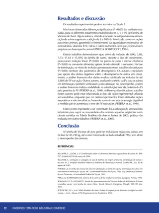 CADERNOS TEMÁTICOS INDÚSTRIA E COMÉRCIO72
Resultados e discussão
Os resultados experimentais podem ser vistos na Tabela 1.
Não foram observadas diferenças significativas (P>0,05) das variáveis estu-
dadas, para os diferentes tratamentos estabelecidos (0, 3, 6 e 9% de Farinha de
Vísceras de Aves). Alguns autores, citando a inclusão de subprodutos na alimen-
tação de suínos sugeriram a adição de 8 a 10% da farinha de carne em rações
para esses animais, garantindo o fornecimento das quantidades necessárias de
aminoácidos, vitamina B12, cálcio e outros nutrientes, sem que promovessem
prejuízos ao desempenho animal (PRICE & SCHWEIGERT, 1994).
Outros trabalhos demonstraram que, níveis de inclusão de 0,00; 3,88;
7,75; 11,63 e 15,50% da farinha de carne, durante a fase de crescimento,
provocaram redução linear (P<0,05) no ganho de peso e menor eficiência
(P<0,05) na conversão alimentar, apesar de não alterado o consumo. Na fase
de terminação, os níveis de inclusão apresentados nesse trabalho não afetaram
(P>0,05) nenhum dos parâmetros de desempenho. Os autores concluíram
que apesar dos efeitos negativos sobre o desempenho de suínos em cresci-
mento, a análise financeira dos dados revelou viabilidade na inclusão de até
3,88% de FV na ração. Outros autores, analisando o efeito da FV para os suínos
em terminação, também verificaram a não alteração no desempenho, porém
a análise financeira indicou viabilidade na substituição total da proteína do FS
pela proteína da FV (PEREIRA et al., 1994). A diferença identificada no trabalho
destes autores pode estar relacionada ao fato da ração experimental utilizada
ser isonutritiva, enquanto que em outros experimentos foram utilizadas rações
isoprotéicas e não isocalóricas, havendo aumento no teor de energia digestível
a medida que se aumentava o teor de FV nas rações (PEREIRA et al., 1994).
Outro ponto importante a ser comentado foi a utilização de aminoácidos
industriais para suprir as necessidades dos animais segundo exigências nutri-
cionais contidas na Tabela Brasileira de Aves e Suínos de 2005, prática não
realizada em outros trabalhos (PEREIRA et al., 2005).
Conclusão
A Farinha de Vísceras de aves pode ser incluída na ração para suínos, em
de fase de 30 a 90 kg, até o nível máximo de inclusão estudado (9%), sem afetar
o desempenho dos animais.
ReferenciaS
BELLAVER, C.; LUDKE, J. V. Considerações sobre os alimentos alternativos para dietas de suinos. In: ENI-
PEC. Cuiabá–MT, 09 de março de 2004.
BELLAVER, C. Limitações e vantagens do uso de farinhas de origem animal na alimentação de suínos e
de aves. In: 2° Simpósio Brasileiro Alltech da Indústria de Alimentação Animal. Curitiba-PR, 28 a 30 de
agosto de 2005.
PEREIRA, L.E.T. Farinha de vísceras de aves em substituição ao farelo de soja na alimentação de suínos em
crescimento e terminação. Viçosa, MG: Universidade Federal de Viçosa, 1993. 30p. Dissertação (Mestra-
do em Zootecnia) – Universidade Federal de Viçosa, 1993.
PRICE, J.F., SCHWEIGERT, B.S. Ciência de la carne y de los productos cárnicos. Zaragoza: Acribia, 1994.
ROMANELLI, P. F. e SCHMIDT, J. Estudo do Aproveitamento das Vísceras do Jacaré do Pantanal (Caiman
crocodilus yacare ) em farinha de carne. Ciênc. Tecnol. Aliment., Campinas, 23(supl): 131-139, dez.
2003.
ROSTAGNO, H. S., et al. Tabela Brasileira de Aves e Suínos: Composição de alimentos e exigências nutri-
cionais. – 2.ed. – Viçosa: UFV, Departamento de Zootécnica, 2005.
 